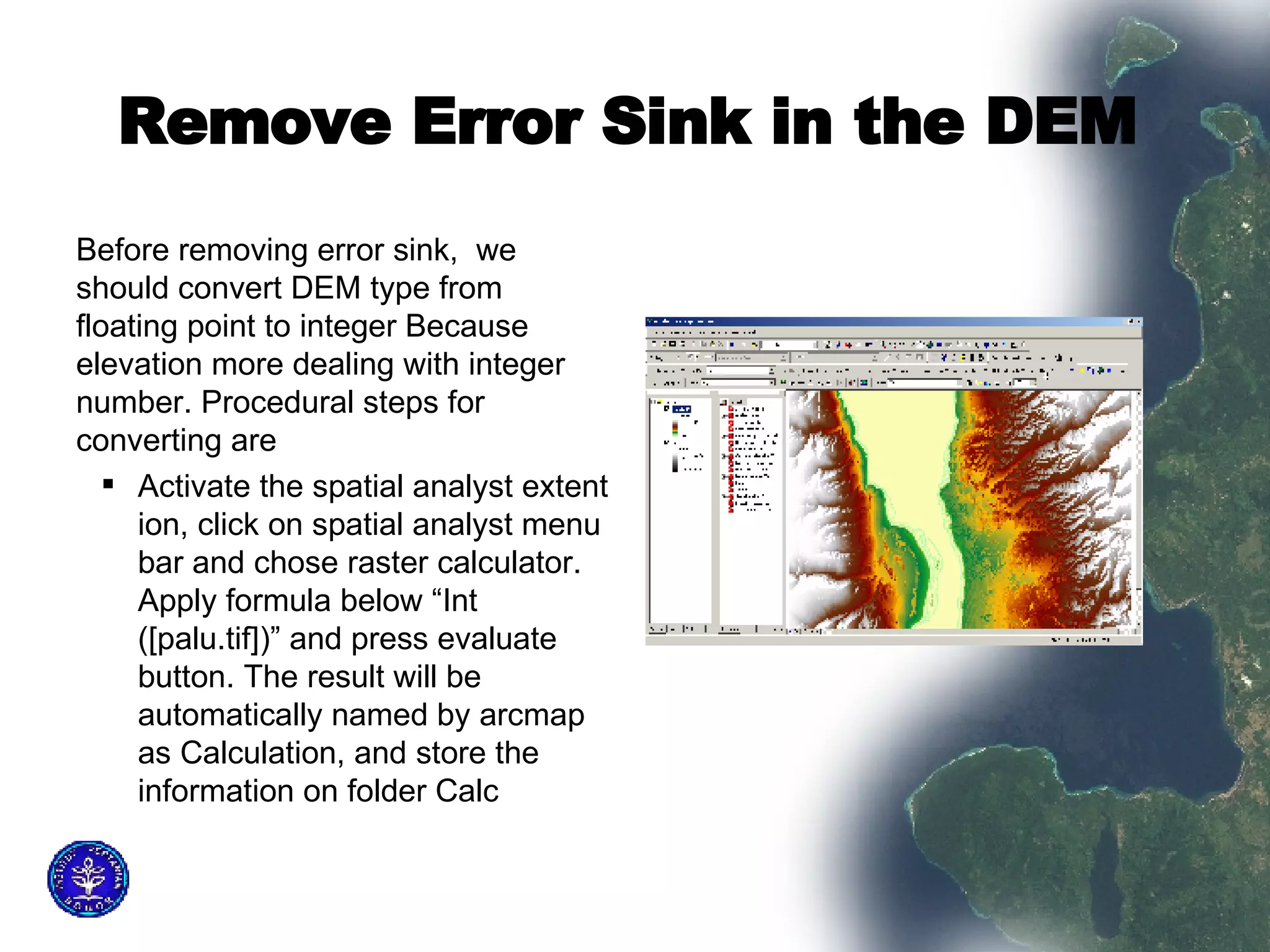 Remove Error Sink in the DEM   Before removing error sink,  we should convert DEM type from floating point to integer Because elevation more dealing with integer number. Procedural steps for converting are  Activate the spatial analyst extent ion, click on spatial analyst menu bar and chose raster calculator. Apply formula below “Int ([palu.tif])” and press evaluate button. The result will be automatically named by arcmap as Calculation, and store the information on folder Calc  