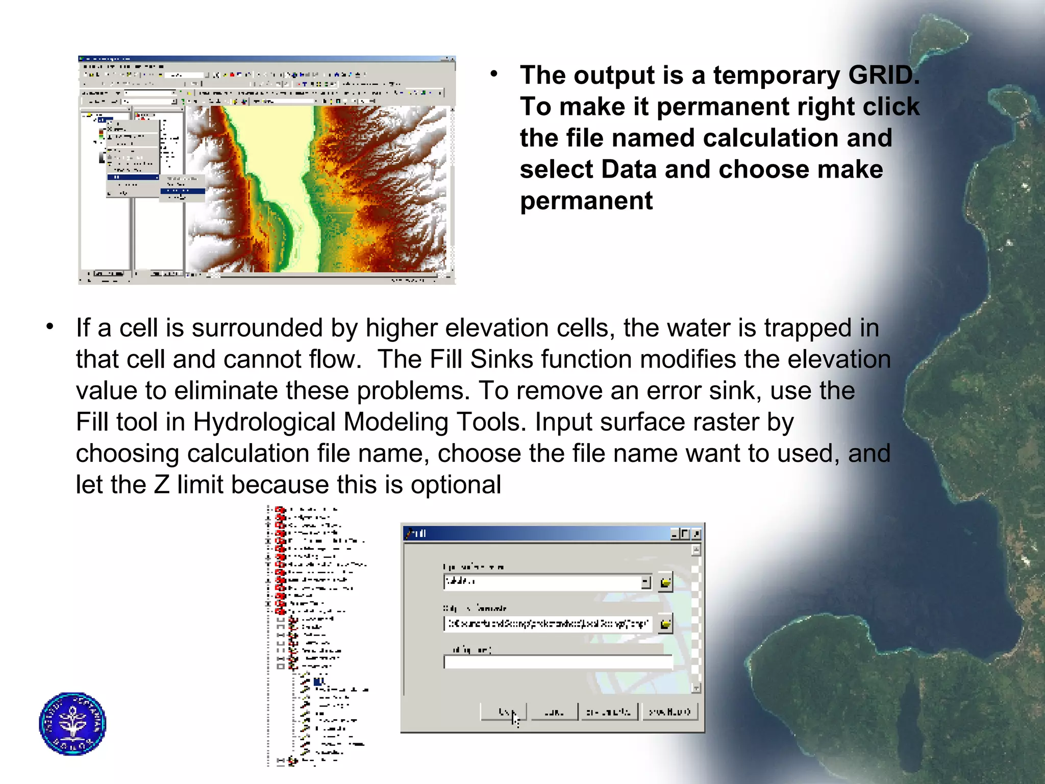 The output is a temporary GRID. To make it permanent right click the file named calculation and select Data and choose make permanent  If a cell is surrounded by higher elevation cells, the water is trapped in that cell and cannot flow.  The Fill Sinks function modifies the elevation value to eliminate these problems. To remove an error sink, use the Fill tool in Hydrological Modeling Tools. Input surface raster by choosing calculation file name, choose the file name want to used, and let the Z limit because this is optional  