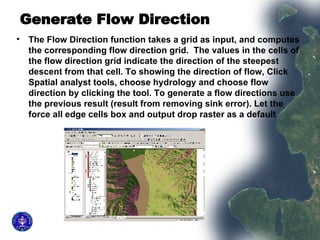 Generate Flow Direction   The Flow Direction function takes a grid as input, and computes the corresponding flow direction grid.  The values in the cells of the flow direction grid indicate the direction of the steepest descent from that cell. To showing the direction of flow, Click Spatial analyst tools, choose hydrology and choose flow direction by clicking the tool. To generate a flow directions use the previous result (result from removing sink error). Let the force all edge cells box and output drop raster as a default  
