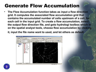 Generate Flow Accumulation  The Flow Accumulation function takes as input a flow direction grid. It computes the associated flow accumulation grid that contains the accumulated number of cells upstream of a cell, for each cell in the input grid. To create a flow accumulation, select the output flow direction file, and goto hydrologi toolbox which in on the spatial analyst tools, choose flow accumulation by clicking it, input the file name want to used, and let others as default   