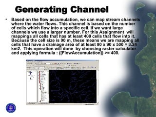 Generating Channel   Based on the flow accumulation, we can map stream channels where the water flows. This channel is based on the number of cells which flow into a specific cell. If we want large channels we use a larger number. For this Assignment  will mappings all cells that has at least 400 cells that flow into it. Because the cell size is 90 m, these means we are mapping all cells that have a drainage area of at least 90 x 90 x 500 = 3.24 km2.  This operation will done  by choosing raster calculator and applying formula : ([FlowAccumulation]) >= 400.  