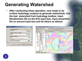 Generating Watershed   After conducting those operation, now ready to do surface hydrology analysis to generate watersheds. Use the tool  watershed from hydrology toolbox. Input flowdirection file on the first input box, input streamlink file on second input box and let others as default  