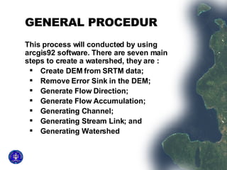 GENERAL PROCEDUR This process will conducted by using arcgis92 software. There are seven main steps to create a watershed, they are :  Create DEM from SRTM data;  Remove Error Sink in the DEM;  Generate Flow Direction;  Generate Flow Accumulation;  Generating Channel;  Generating Stream Link; and  Generating Watershed 