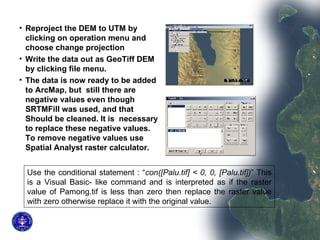 Reproject the DEM to UTM by clicking on operation menu and choose change projection Write the data out as GeoTiff DEM by clicking file menu. The data is now ready to be added to ArcMap, but  still there are negative values even though SRTMFill was used, and that Should be cleaned. It is  necessary to replace these negative values. To remove negative values use Spatial Analyst raster calculator.  Use the conditional statement : “ con([Palu.tif] < 0, 0, [Palu.tif]) ” This is a Visual Basic- like command and is interpreted as if the raster value of Pamong.tif is less than zero then replace the raster value with zero otherwise replace it with the original value.  