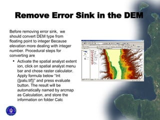 Remove Error Sink in the DEM   Before removing error sink,  we should convert DEM type from floating point to integer Because elevation more dealing with integer number. Procedural steps for converting are  Activate the spatial analyst extent ion, click on spatial analyst menu bar and chose raster calculator. Apply formula below “Int ([palu.tif])” and press evaluate button. The result will be automatically named by arcmap as Calculation, and store the information on folder Calc  