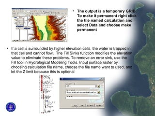 The output is a temporary GRID. To make it permanent right click the file named calculation and select Data and choose make permanent  If a cell is surrounded by higher elevation cells, the water is trapped in that cell and cannot flow.  The Fill Sinks function modifies the elevation value to eliminate these problems. To remove an error sink, use the Fill tool in Hydrological Modeling Tools. Input surface raster by choosing calculation file name, choose the file name want to used, and let the Z limit because this is optional  