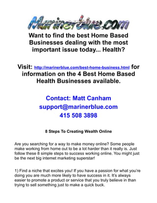 Want to find the best Home Based
       Businesses dealing with the most
        important issue today... Health?

 Visit: http://marinerblue.com/best-home-business.html for
  information on the 4 Best Home Based
         Health Businesses available.

               Contact: Matt Canham
             support@marinerblue.com
                   415 508 3898

                 8 Steps To Creating Wealth Online


Are you searching for a way to make money online? Some people
make working from home out to be a lot harder than it really is. Just
follow these 8 simple steps to success working online. You might just
be the next big internet marketing superstar!


1) Find a niche that excites you! If you have a passion for what you’re
doing you are much more likely to have success in it. It’s always
easier to promote a product or service that you truly believe in than
trying to sell something just to make a quick buck.
 