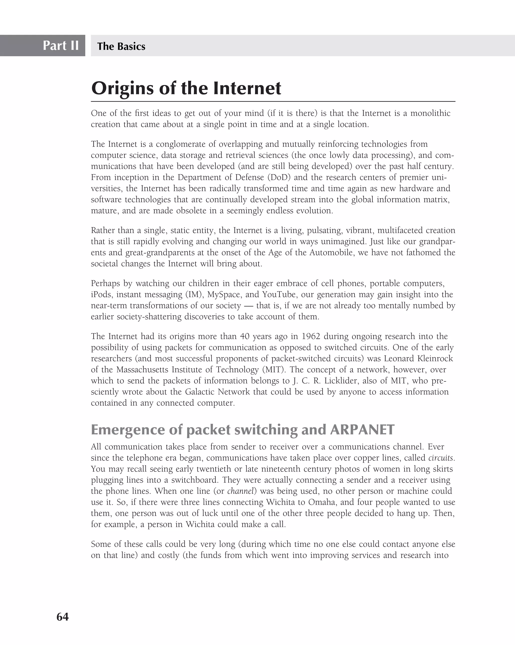 Part II    The Basics



          Origins of the Internet
          One of the ﬁrst ideas to get out of your mind (if it is there) is that the Internet is a monolithic
          creation that came about at a single point in time and at a single location.

          The Internet is a conglomerate of overlapping and mutually reinforcing technologies from
          computer science, data storage and retrieval sciences (the once lowly data processing), and com-
          munications that have been developed (and are still being developed) over the past half century.
          From inception in the Department of Defense (DoD) and the research centers of premier uni-
          versities, the Internet has been radically transformed time and time again as new hardware and
          software technologies that are continually developed stream into the global information matrix,
          mature, and are made obsolete in a seemingly endless evolution.

          Rather than a single, static entity, the Internet is a living, pulsating, vibrant, multifaceted creation
          that is still rapidly evolving and changing our world in ways unimagined. Just like our grandpar-
          ents and great-grandparents at the onset of the Age of the Automobile, we have not fathomed the
          societal changes the Internet will bring about.

          Perhaps by watching our children in their eager embrace of cell phones, portable computers,
          iPods, instant messaging (IM), MySpace, and YouTube, our generation may gain insight into the
          near-term transformations of our society — that is, if we are not already too mentally numbed by
          earlier society-shattering discoveries to take account of them.

          The Internet had its origins more than 40 years ago in 1962 during ongoing research into the
          possibility of using packets for communication as opposed to switched circuits. One of the early
          researchers (and most successful proponents of packet-switched circuits) was Leonard Kleinrock
          of the Massachusetts Institute of Technology (MIT). The concept of a network, however, over
          which to send the packets of information belongs to J. C. R. Licklider, also of MIT, who pre-
          sciently wrote about the Galactic Network that could be used by anyone to access information
          contained in any connected computer.


          Emergence of packet switching and ARPANET
          All communication takes place from sender to receiver over a communications channel. Ever
          since the telephone era began, communications have taken place over copper lines, called circuits.
          You may recall seeing early twentieth or late nineteenth century photos of women in long skirts
          plugging lines into a switchboard. They were actually connecting a sender and a receiver using
          the phone lines. When one line (or channel) was being used, no other person or machine could
          use it. So, if there were three lines connecting Wichita to Omaha, and four people wanted to use
          them, one person was out of luck until one of the other three people decided to hang up. Then,
          for example, a person in Wichita could make a call.

          Some of these calls could be very long (during which time no one else could contact anyone else
          on that line) and costly (the funds from which went into improving services and research into




  64
 