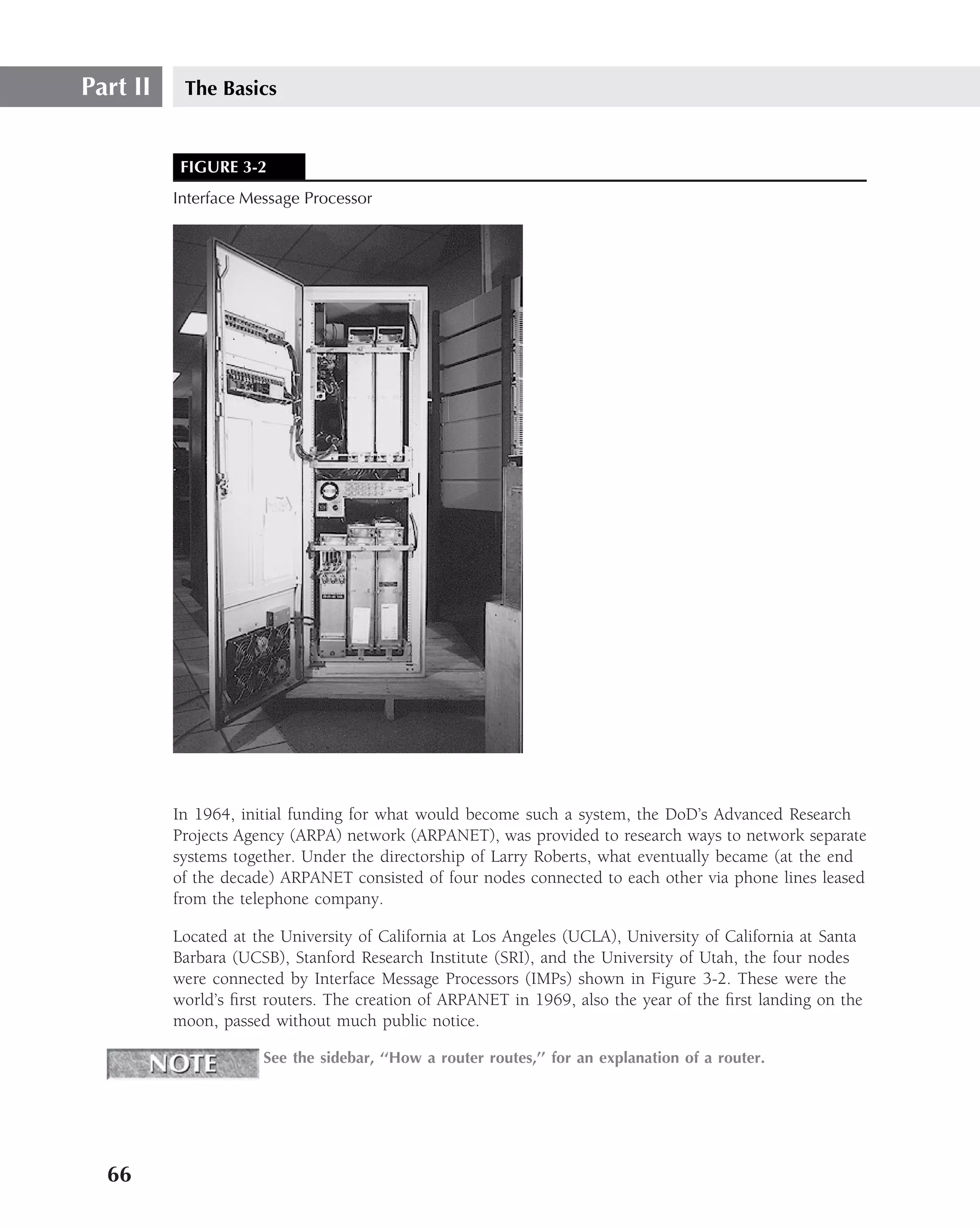 Part II    The Basics


           FIGURE 3-2
          Interface Message Processor




          In 1964, initial funding for what would become such a system, the DoD’s Advanced Research
          Projects Agency (ARPA) network (ARPANET), was provided to research ways to network separate
          systems together. Under the directorship of Larry Roberts, what eventually became (at the end
          of the decade) ARPANET consisted of four nodes connected to each other via phone lines leased
          from the telephone company.

          Located at the University of California at Los Angeles (UCLA), University of California at Santa
          Barbara (UCSB), Stanford Research Institute (SRI), and the University of Utah, the four nodes
          were connected by Interface Message Processors (IMPs) shown in Figure 3-2. These were the
          world’s ﬁrst routers. The creation of ARPANET in 1969, also the year of the ﬁrst landing on the
          moon, passed without much public notice.

                      See the sidebar, ‘‘How a router routes,’’ for an explanation of a router.




  66
 