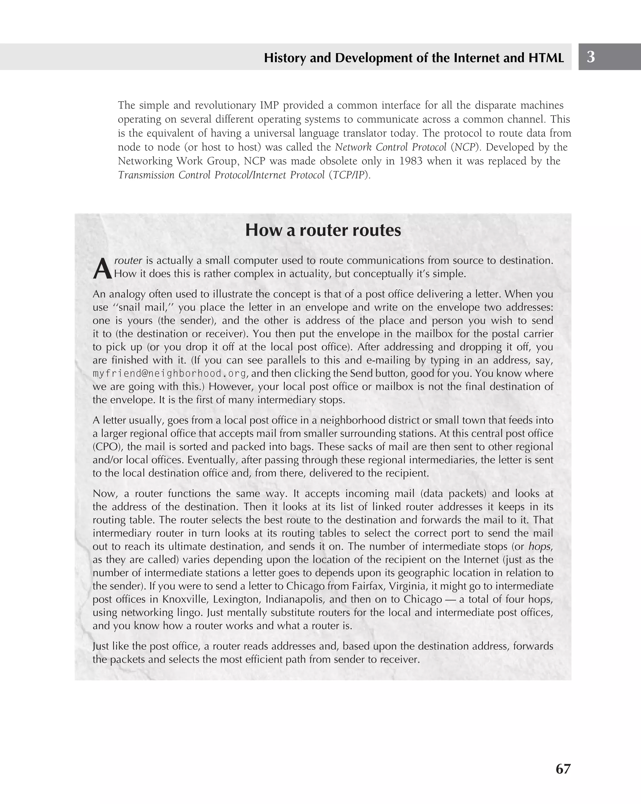 History and Development of the Internet and HTML                          3

     The simple and revolutionary IMP provided a common interface for all the disparate machines
     operating on several different operating systems to communicate across a common channel. This
     is the equivalent of having a universal language translator today. The protocol to route data from
     node to node (or host to host) was called the Network Control Protocol (NCP). Developed by the
     Networking Work Group, NCP was made obsolete only in 1983 when it was replaced by the
     Transmission Control Protocol/Internet Protocol (TCP/IP).




                                  How a router routes
    router is actually a small computer used to route communications from source to destination.
A   How it does this is rather complex in actuality, but conceptually it’s simple.
An analogy often used to illustrate the concept is that of a post ofﬁce delivering a letter. When you
use ‘‘snail mail,’’ you place the letter in an envelope and write on the envelope two addresses:
one is yours (the sender), and the other is address of the place and person you wish to send
it to (the destination or receiver). You then put the envelope in the mailbox for the postal carrier
to pick up (or you drop it off at the local post ofﬁce). After addressing and dropping it off, you
are ﬁnished with it. (If you can see parallels to this and e-mailing by typing in an address, say,
myfriend@neighborhood.org, and then clicking the Send button, good for you. You know where
we are going with this.) However, your local post ofﬁce or mailbox is not the ﬁnal destination of
the envelope. It is the ﬁrst of many intermediary stops.
A letter usually, goes from a local post ofﬁce in a neighborhood district or small town that feeds into
a larger regional ofﬁce that accepts mail from smaller surrounding stations. At this central post ofﬁce
(CPO), the mail is sorted and packed into bags. These sacks of mail are then sent to other regional
and/or local ofﬁces. Eventually, after passing through these regional intermediaries, the letter is sent
to the local destination ofﬁce and, from there, delivered to the recipient.
Now, a router functions the same way. It accepts incoming mail (data packets) and looks at
the address of the destination. Then it looks at its list of linked router addresses it keeps in its
routing table. The router selects the best route to the destination and forwards the mail to it. That
intermediary router in turn looks at its routing tables to select the correct port to send the mail
out to reach its ultimate destination, and sends it on. The number of intermediate stops (or hops,
as they are called) varies depending upon the location of the recipient on the Internet (just as the
number of intermediate stations a letter goes to depends upon its geographic location in relation to
the sender). If you were to send a letter to Chicago from Fairfax, Virginia, it might go to intermediate
post ofﬁces in Knoxville, Lexington, Indianapolis, and then on to Chicago — a total of four hops,
using networking lingo. Just mentally substitute routers for the local and intermediate post ofﬁces,
and you know how a router works and what a router is.
Just like the post ofﬁce, a router reads addresses and, based upon the destination address, forwards
the packets and selects the most efﬁcient path from sender to receiver.




                                                                                                           67
 