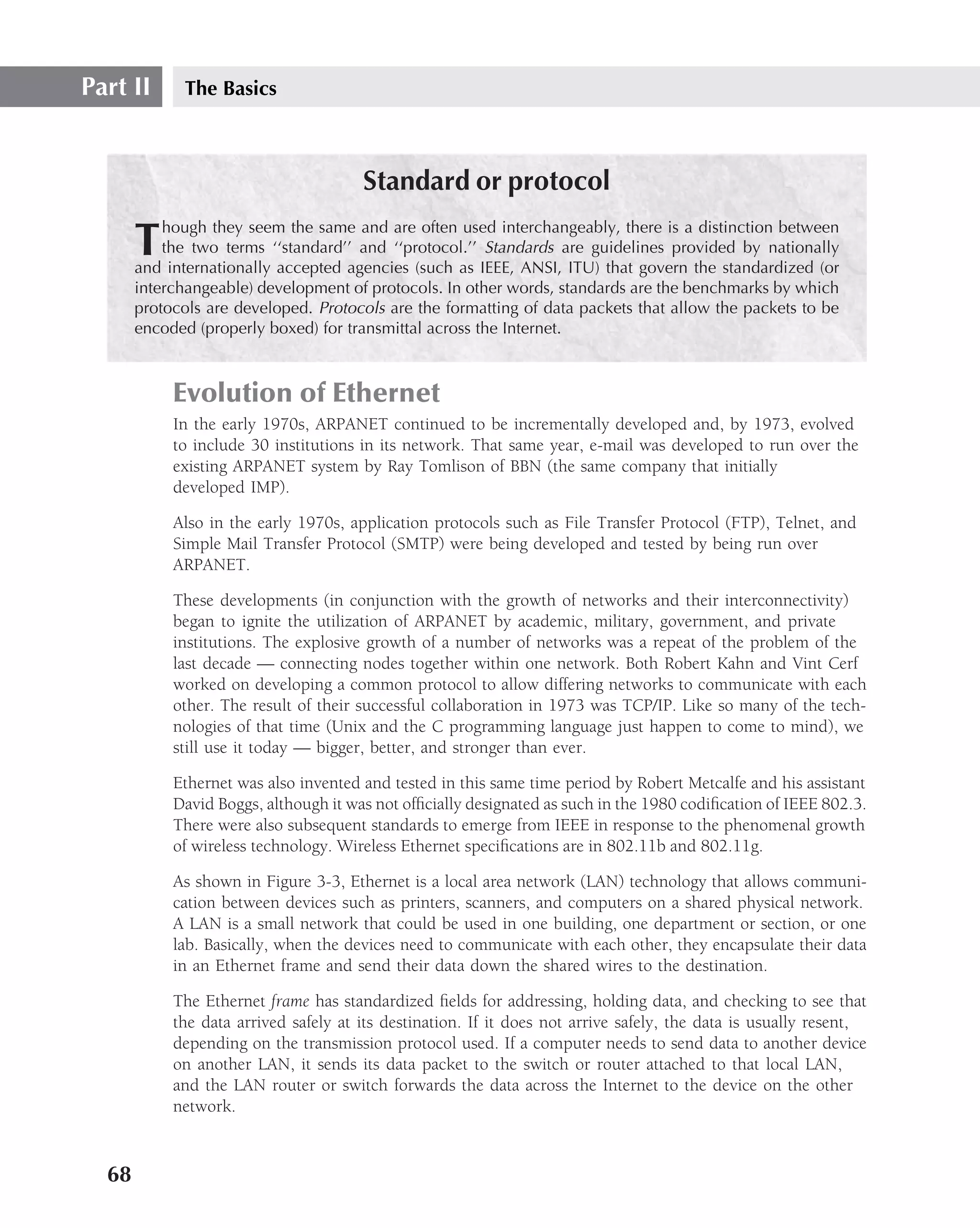 Part II      The Basics



                                       Standard or protocol
           hough they seem the same and are often used interchangeably, there is a distinction between
       T   the two terms ‘‘standard’’ and ‘‘protocol.’’ Standards are guidelines provided by nationally
       and internationally accepted agencies (such as IEEE, ANSI, ITU) that govern the standardized (or
       interchangeable) development of protocols. In other words, standards are the benchmarks by which
       protocols are developed. Protocols are the formatting of data packets that allow the packets to be
       encoded (properly boxed) for transmittal across the Internet.



            Evolution of Ethernet
            In the early 1970s, ARPANET continued to be incrementally developed and, by 1973, evolved
            to include 30 institutions in its network. That same year, e-mail was developed to run over the
            existing ARPANET system by Ray Tomlison of BBN (the same company that initially
            developed IMP).

            Also in the early 1970s, application protocols such as File Transfer Protocol (FTP), Telnet, and
            Simple Mail Transfer Protocol (SMTP) were being developed and tested by being run over
            ARPANET.

            These developments (in conjunction with the growth of networks and their interconnectivity)
            began to ignite the utilization of ARPANET by academic, military, government, and private
            institutions. The explosive growth of a number of networks was a repeat of the problem of the
            last decade — connecting nodes together within one network. Both Robert Kahn and Vint Cerf
            worked on developing a common protocol to allow differing networks to communicate with each
            other. The result of their successful collaboration in 1973 was TCP/IP. Like so many of the tech-
            nologies of that time (Unix and the C programming language just happen to come to mind), we
            still use it today — bigger, better, and stronger than ever.

            Ethernet was also invented and tested in this same time period by Robert Metcalfe and his assistant
            David Boggs, although it was not ofﬁcially designated as such in the 1980 codiﬁcation of IEEE 802.3.
            There were also subsequent standards to emerge from IEEE in response to the phenomenal growth
            of wireless technology. Wireless Ethernet speciﬁcations are in 802.11b and 802.11g.

            As shown in Figure 3-3, Ethernet is a local area network (LAN) technology that allows communi-
            cation between devices such as printers, scanners, and computers on a shared physical network.
            A LAN is a small network that could be used in one building, one department or section, or one
            lab. Basically, when the devices need to communicate with each other, they encapsulate their data
            in an Ethernet frame and send their data down the shared wires to the destination.

            The Ethernet frame has standardized ﬁelds for addressing, holding data, and checking to see that
            the data arrived safely at its destination. If it does not arrive safely, the data is usually resent,
            depending on the transmission protocol used. If a computer needs to send data to another device
            on another LAN, it sends its data packet to the switch or router attached to that local LAN,
            and the LAN router or switch forwards the data across the Internet to the device on the other
            network.



  68
 