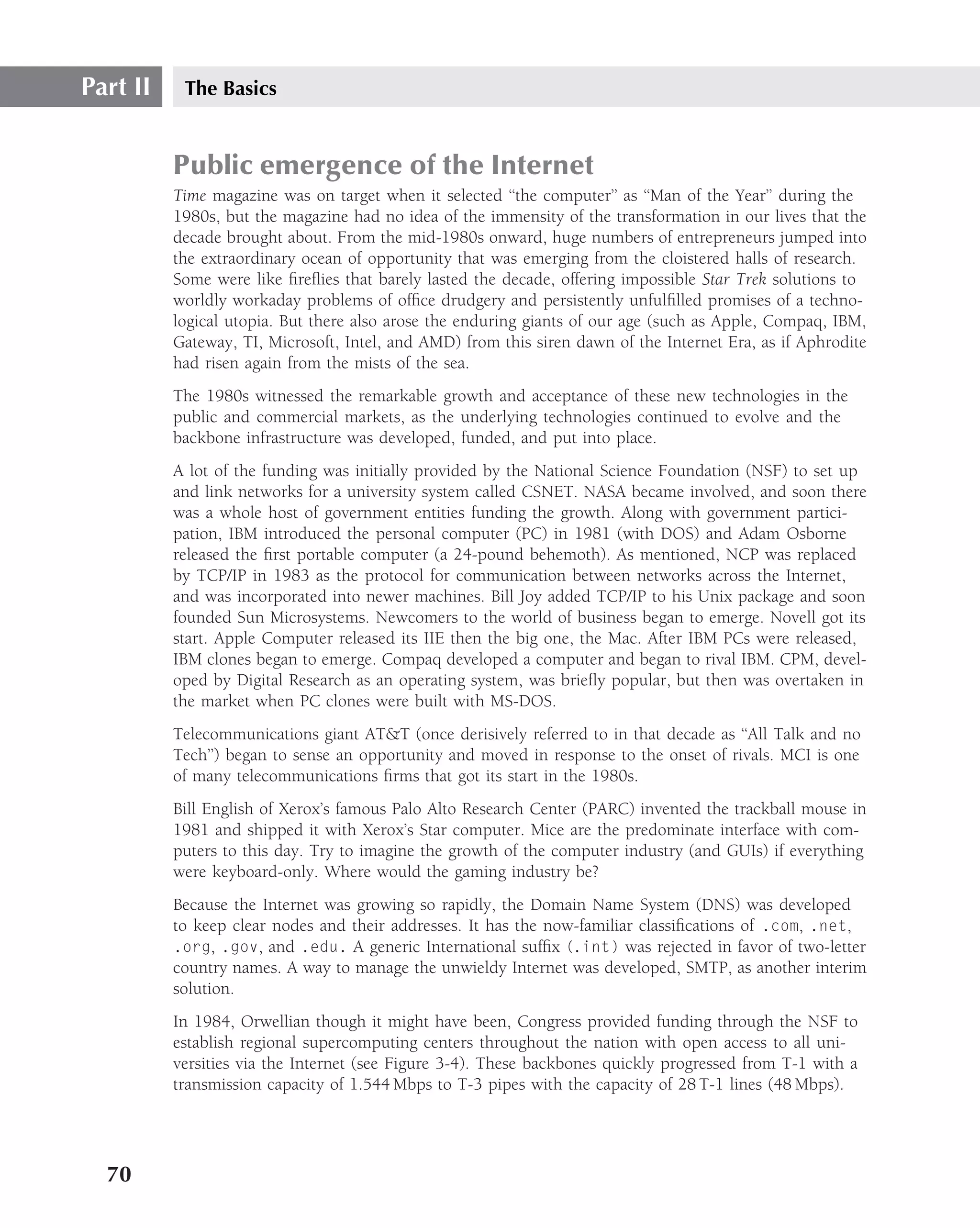 Part II    The Basics


          Public emergence of the Internet
          Time magazine was on target when it selected ‘‘the computer’’ as ‘‘Man of the Year’’ during the
          1980s, but the magazine had no idea of the immensity of the transformation in our lives that the
          decade brought about. From the mid-1980s onward, huge numbers of entrepreneurs jumped into
          the extraordinary ocean of opportunity that was emerging from the cloistered halls of research.
          Some were like ﬁreﬂies that barely lasted the decade, offering impossible Star Trek solutions to
          worldly workaday problems of ofﬁce drudgery and persistently unfulﬁlled promises of a techno-
          logical utopia. But there also arose the enduring giants of our age (such as Apple, Compaq, IBM,
          Gateway, TI, Microsoft, Intel, and AMD) from this siren dawn of the Internet Era, as if Aphrodite
          had risen again from the mists of the sea.
          The 1980s witnessed the remarkable growth and acceptance of these new technologies in the
          public and commercial markets, as the underlying technologies continued to evolve and the
          backbone infrastructure was developed, funded, and put into place.
          A lot of the funding was initially provided by the National Science Foundation (NSF) to set up
          and link networks for a university system called CSNET. NASA became involved, and soon there
          was a whole host of government entities funding the growth. Along with government partici-
          pation, IBM introduced the personal computer (PC) in 1981 (with DOS) and Adam Osborne
          released the ﬁrst portable computer (a 24-pound behemoth). As mentioned, NCP was replaced
          by TCP/IP in 1983 as the protocol for communication between networks across the Internet,
          and was incorporated into newer machines. Bill Joy added TCP/IP to his Unix package and soon
          founded Sun Microsystems. Newcomers to the world of business began to emerge. Novell got its
          start. Apple Computer released its IIE then the big one, the Mac. After IBM PCs were released,
          IBM clones began to emerge. Compaq developed a computer and began to rival IBM. CPM, devel-
          oped by Digital Research as an operating system, was brieﬂy popular, but then was overtaken in
          the market when PC clones were built with MS-DOS.
          Telecommunications giant AT&T (once derisively referred to in that decade as ‘‘All Talk and no
          Tech’’) began to sense an opportunity and moved in response to the onset of rivals. MCI is one
          of many telecommunications ﬁrms that got its start in the 1980s.
          Bill English of Xerox’s famous Palo Alto Research Center (PARC) invented the trackball mouse in
          1981 and shipped it with Xerox’s Star computer. Mice are the predominate interface with com-
          puters to this day. Try to imagine the growth of the computer industry (and GUIs) if everything
          were keyboard-only. Where would the gaming industry be?
          Because the Internet was growing so rapidly, the Domain Name System (DNS) was developed
          to keep clear nodes and their addresses. It has the now-familiar classiﬁcations of .com, .net,
          .org, .gov, and .edu. A generic International sufﬁx (.int) was rejected in favor of two-letter
          country names. A way to manage the unwieldy Internet was developed, SMTP, as another interim
          solution.
          In 1984, Orwellian though it might have been, Congress provided funding through the NSF to
          establish regional supercomputing centers throughout the nation with open access to all uni-
          versities via the Internet (see Figure 3-4). These backbones quickly progressed from T-1 with a
          transmission capacity of 1.544 Mbps to T-3 pipes with the capacity of 28 T-1 lines (48 Mbps).




  70
 