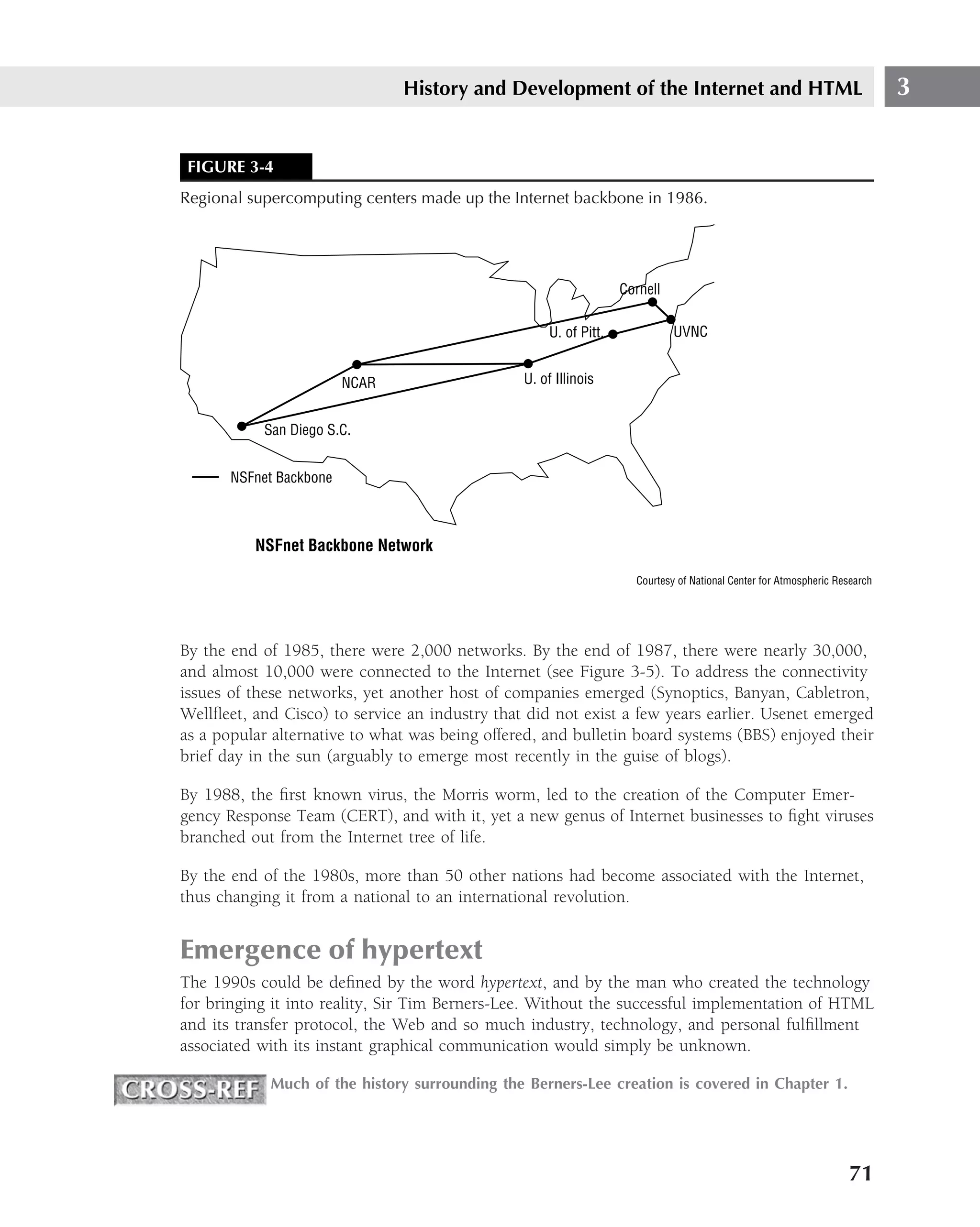 History and Development of the Internet and HTML                                            3


 FIGURE 3-4
Regional supercomputing centers made up the Internet backbone in 1986.




                                                                   Cornell

                                                     U. of Pitt.             UVNC


                         NCAR                   U. of Illinois


           San Diego S.C.


       NSFnet Backbone



          NSFnet Backbone Network

                                                                     Courtesy of National Center for Atmospheric Research




By the end of 1985, there were 2,000 networks. By the end of 1987, there were nearly 30,000,
and almost 10,000 were connected to the Internet (see Figure 3-5). To address the connectivity
issues of these networks, yet another host of companies emerged (Synoptics, Banyan, Cabletron,
Wellﬂeet, and Cisco) to service an industry that did not exist a few years earlier. Usenet emerged
as a popular alternative to what was being offered, and bulletin board systems (BBS) enjoyed their
brief day in the sun (arguably to emerge most recently in the guise of blogs).

By 1988, the ﬁrst known virus, the Morris worm, led to the creation of the Computer Emer-
gency Response Team (CERT), and with it, yet a new genus of Internet businesses to ﬁght viruses
branched out from the Internet tree of life.

By the end of the 1980s, more than 50 other nations had become associated with the Internet,
thus changing it from a national to an international revolution.


Emergence of hypertext
The 1990s could be deﬁned by the word hypertext, and by the man who created the technology
for bringing it into reality, Sir Tim Berners-Lee. Without the successful implementation of HTML
and its transfer protocol, the Web and so much industry, technology, and personal fulﬁllment
associated with its instant graphical communication would simply be unknown.

            Much of the history surrounding the Berners-Lee creation is covered in Chapter 1.




                                                                                                                   71
 