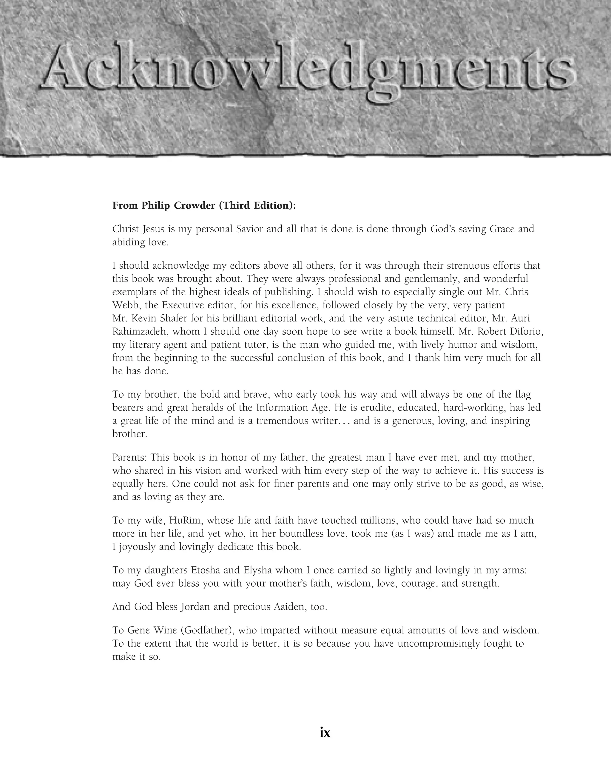 From Philip Crowder (Third Edition):

Christ Jesus is my personal Savior and all that is done is done through God’s saving Grace and
abiding love.

I should acknowledge my editors above all others, for it was through their strenuous efforts that
this book was brought about. They were always professional and gentlemanly, and wonderful
exemplars of the highest ideals of publishing. I should wish to especially single out Mr. Chris
Webb, the Executive editor, for his excellence, followed closely by the very, very patient
Mr. Kevin Shafer for his brilliant editorial work, and the very astute technical editor, Mr. Auri
Rahimzadeh, whom I should one day soon hope to see write a book himself. Mr. Robert Diforio,
my literary agent and patient tutor, is the man who guided me, with lively humor and wisdom,
from the beginning to the successful conclusion of this book, and I thank him very much for all
he has done.

To my brother, the bold and brave, who early took his way and will always be one of the ﬂag
bearers and great heralds of the Information Age. He is erudite, educated, hard-working, has led
a great life of the mind and is a tremendous writer. . . and is a generous, loving, and inspiring
brother.

Parents: This book is in honor of my father, the greatest man I have ever met, and my mother,
who shared in his vision and worked with him every step of the way to achieve it. His success is
equally hers. One could not ask for ﬁner parents and one may only strive to be as good, as wise,
and as loving as they are.

To my wife, HuRim, whose life and faith have touched millions, who could have had so much
more in her life, and yet who, in her boundless love, took me (as I was) and made me as I am,
I joyously and lovingly dedicate this book.

To my daughters Etosha and Elysha whom I once carried so lightly and lovingly in my arms:
may God ever bless you with your mother’s faith, wisdom, love, courage, and strength.

And God bless Jordan and precious Aaiden, too.

To Gene Wine (Godfather), who imparted without measure equal amounts of love and wisdom.
To the extent that the world is better, it is so because you have uncompromisingly fought to
make it so.




                                              ix
 