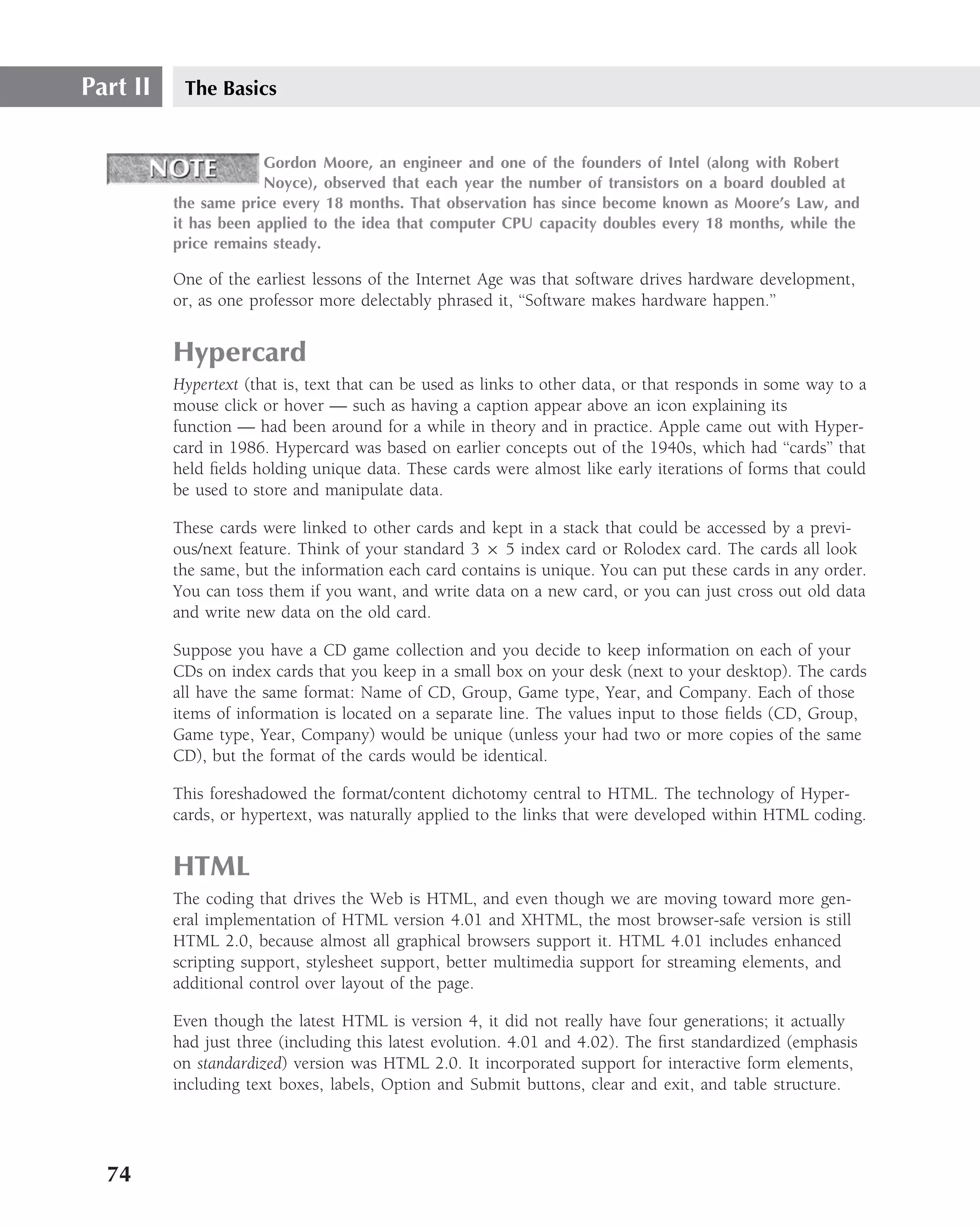 Part II    The Basics


                       Gordon Moore, an engineer and one of the founders of Intel (along with Robert
                       Noyce), observed that each year the number of transistors on a board doubled at
          the same price every 18 months. That observation has since become known as Moore’s Law, and
          it has been applied to the idea that computer CPU capacity doubles every 18 months, while the
          price remains steady.

          One of the earliest lessons of the Internet Age was that software drives hardware development,
          or, as one professor more delectably phrased it, ‘‘Software makes hardware happen.’’


          Hypercard
          Hypertext (that is, text that can be used as links to other data, or that responds in some way to a
          mouse click or hover — such as having a caption appear above an icon explaining its
          function — had been around for a while in theory and in practice. Apple came out with Hyper-
          card in 1986. Hypercard was based on earlier concepts out of the 1940s, which had ‘‘cards’’ that
          held ﬁelds holding unique data. These cards were almost like early iterations of forms that could
          be used to store and manipulate data.

          These cards were linked to other cards and kept in a stack that could be accessed by a previ-
          ous/next feature. Think of your standard 3 × 5 index card or Rolodex card. The cards all look
          the same, but the information each card contains is unique. You can put these cards in any order.
          You can toss them if you want, and write data on a new card, or you can just cross out old data
          and write new data on the old card.

          Suppose you have a CD game collection and you decide to keep information on each of your
          CDs on index cards that you keep in a small box on your desk (next to your desktop). The cards
          all have the same format: Name of CD, Group, Game type, Year, and Company. Each of those
          items of information is located on a separate line. The values input to those ﬁelds (CD, Group,
          Game type, Year, Company) would be unique (unless your had two or more copies of the same
          CD), but the format of the cards would be identical.

          This foreshadowed the format/content dichotomy central to HTML. The technology of Hyper-
          cards, or hypertext, was naturally applied to the links that were developed within HTML coding.


          HTML
          The coding that drives the Web is HTML, and even though we are moving toward more gen-
          eral implementation of HTML version 4.01 and XHTML, the most browser-safe version is still
          HTML 2.0, because almost all graphical browsers support it. HTML 4.01 includes enhanced
          scripting support, stylesheet support, better multimedia support for streaming elements, and
          additional control over layout of the page.

          Even though the latest HTML is version 4, it did not really have four generations; it actually
          had just three (including this latest evolution. 4.01 and 4.02). The ﬁrst standardized (emphasis
          on standardized) version was HTML 2.0. It incorporated support for interactive form elements,
          including text boxes, labels, Option and Submit buttons, clear and exit, and table structure.




  74
 