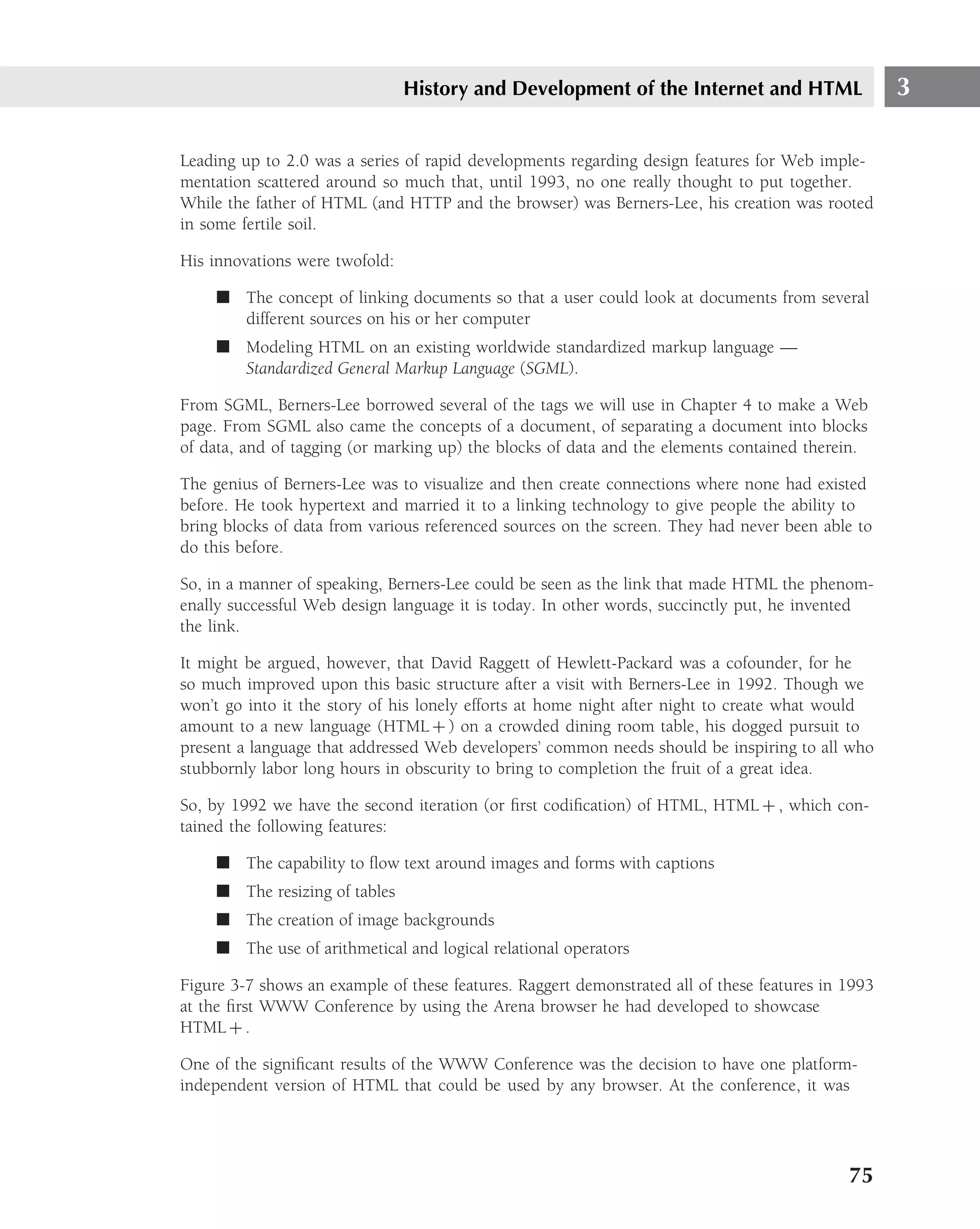 History and Development of the Internet and HTML                    3

Leading up to 2.0 was a series of rapid developments regarding design features for Web imple-
mentation scattered around so much that, until 1993, no one really thought to put together.
While the father of HTML (and HTTP and the browser) was Berners-Lee, his creation was rooted
in some fertile soil.

His innovations were twofold:

     ■ The concept of linking documents so that a user could look at documents from several
       different sources on his or her computer
     ■ Modeling HTML on an existing worldwide standardized markup language —
       Standardized General Markup Language (SGML).

From SGML, Berners-Lee borrowed several of the tags we will use in Chapter 4 to make a Web
page. From SGML also came the concepts of a document, of separating a document into blocks
of data, and of tagging (or marking up) the blocks of data and the elements contained therein.

The genius of Berners-Lee was to visualize and then create connections where none had existed
before. He took hypertext and married it to a linking technology to give people the ability to
bring blocks of data from various referenced sources on the screen. They had never been able to
do this before.

So, in a manner of speaking, Berners-Lee could be seen as the link that made HTML the phenom-
enally successful Web design language it is today. In other words, succinctly put, he invented
the link.

It might be argued, however, that David Raggett of Hewlett-Packard was a cofounder, for he
so much improved upon this basic structure after a visit with Berners-Lee in 1992. Though we
won’t go into it the story of his lonely efforts at home night after night to create what would
amount to a new language (HTML + ) on a crowded dining room table, his dogged pursuit to
present a language that addressed Web developers’ common needs should be inspiring to all who
stubbornly labor long hours in obscurity to bring to completion the fruit of a great idea.

So, by 1992 we have the second iteration (or ﬁrst codiﬁcation) of HTML, HTML + , which con-
tained the following features:

     ■ The capability to ﬂow text around images and forms with captions
     ■ The resizing of tables
     ■ The creation of image backgrounds
     ■ The use of arithmetical and logical relational operators

Figure 3-7 shows an example of these features. Raggert demonstrated all of these features in 1993
at the ﬁrst WWW Conference by using the Arena browser he had developed to showcase
HTML + .

One of the signiﬁcant results of the WWW Conference was the decision to have one platform-
independent version of HTML that could be used by any browser. At the conference, it was




                                                                                             75
 