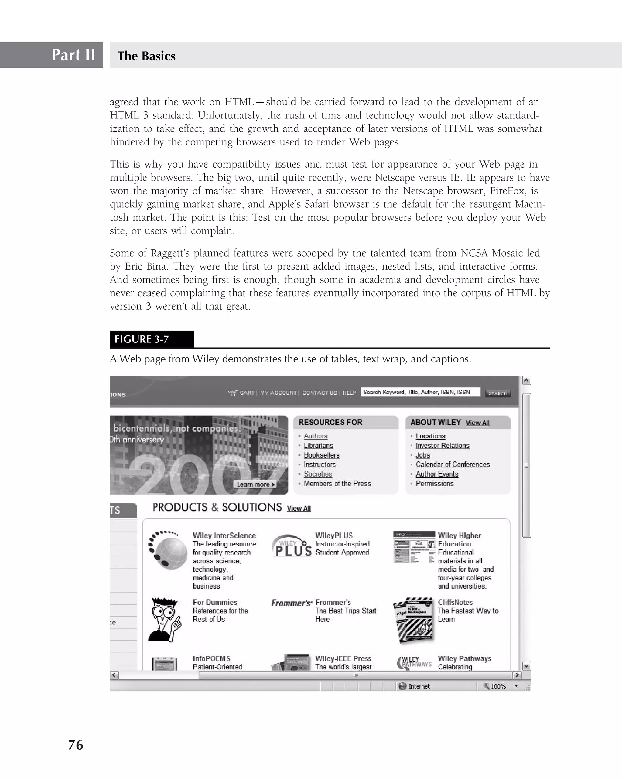 Part II    The Basics


          agreed that the work on HTML + should be carried forward to lead to the development of an
          HTML 3 standard. Unfortunately, the rush of time and technology would not allow standard-
          ization to take effect, and the growth and acceptance of later versions of HTML was somewhat
          hindered by the competing browsers used to render Web pages.

          This is why you have compatibility issues and must test for appearance of your Web page in
          multiple browsers. The big two, until quite recently, were Netscape versus IE. IE appears to have
          won the majority of market share. However, a successor to the Netscape browser, FireFox, is
          quickly gaining market share, and Apple’s Safari browser is the default for the resurgent Macin-
          tosh market. The point is this: Test on the most popular browsers before you deploy your Web
          site, or users will complain.

          Some of Raggett’s planned features were scooped by the talented team from NCSA Mosaic led
          by Eric Bina. They were the ﬁrst to present added images, nested lists, and interactive forms.
          And sometimes being ﬁrst is enough, though some in academia and development circles have
          never ceased complaining that these features eventually incorporated into the corpus of HTML by
          version 3 weren’t all that great.

           FIGURE 3-7
          A Web page from Wiley demonstrates the use of tables, text wrap, and captions.




  76
 