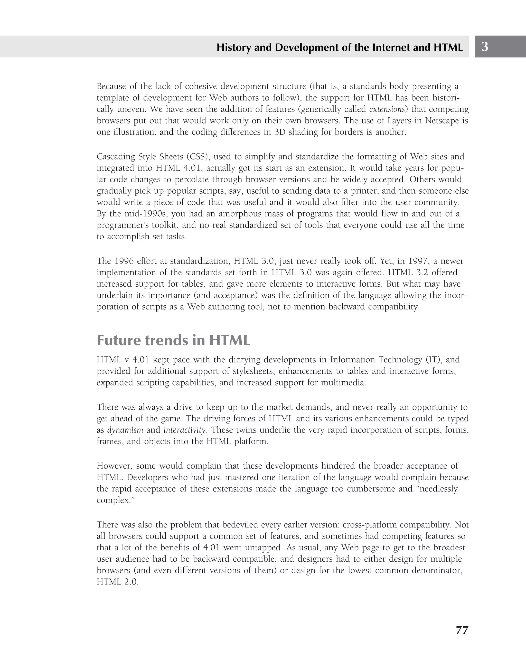 History and Development of the Internet and HTML                       3

Because of the lack of cohesive development structure (that is, a standards body presenting a
template of development for Web authors to follow), the support for HTML has been histori-
cally uneven. We have seen the addition of features (generically called extensions) that competing
browsers put out that would work only on their own browsers. The use of Layers in Netscape is
one illustration, and the coding differences in 3D shading for borders is another.

Cascading Style Sheets (CSS), used to simplify and standardize the formatting of Web sites and
integrated into HTML 4.01, actually got its start as an extension. It would take years for popu-
lar code changes to percolate through browser versions and be widely accepted. Others would
gradually pick up popular scripts, say, useful to sending data to a printer, and then someone else
would write a piece of code that was useful and it would also ﬁlter into the user community.
By the mid-1990s, you had an amorphous mass of programs that would ﬂow in and out of a
programmer’s toolkit, and no real standardized set of tools that everyone could use all the time
to accomplish set tasks.

The 1996 effort at standardization, HTML 3.0, just never really took off. Yet, in 1997, a newer
implementation of the standards set forth in HTML 3.0 was again offered. HTML 3.2 offered
increased support for tables, and gave more elements to interactive forms. But what may have
underlain its importance (and acceptance) was the deﬁnition of the language allowing the incor-
poration of scripts as a Web authoring tool, not to mention backward compatibility.


Future trends in HTML
HTML v 4.01 kept pace with the dizzying developments in Information Technology (IT), and
provided for additional support of stylesheets, enhancements to tables and interactive forms,
expanded scripting capabilities, and increased support for multimedia.

There was always a drive to keep up to the market demands, and never really an opportunity to
get ahead of the game. The driving forces of HTML and its various enhancements could be typed
as dynamism and interactivity. These twins underlie the very rapid incorporation of scripts, forms,
frames, and objects into the HTML platform.

However, some would complain that these developments hindered the broader acceptance of
HTML. Developers who had just mastered one iteration of the language would complain because
the rapid acceptance of these extensions made the language too cumbersome and ‘‘needlessly
complex.’’

There was also the problem that bedeviled every earlier version: cross-platform compatibility. Not
all browsers could support a common set of features, and sometimes had competing features so
that a lot of the beneﬁts of 4.01 went untapped. As usual, any Web page to get to the broadest
user audience had to be backward compatible, and designers had to either design for multiple
browsers (and even different versions of them) or design for the lowest common denominator,
HTML 2.0.




                                                                                               77
 