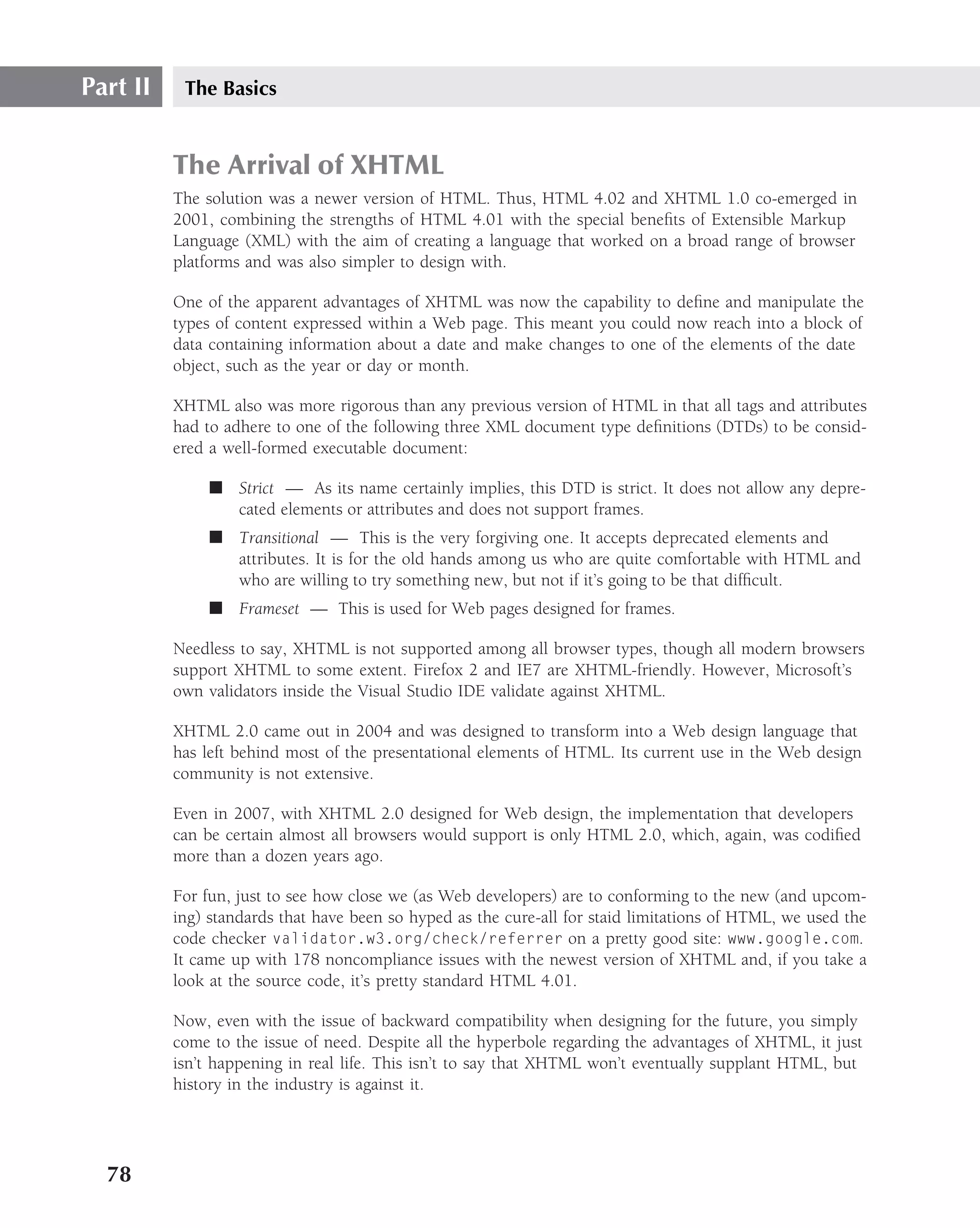Part II    The Basics


          The Arrival of XHTML
          The solution was a newer version of HTML. Thus, HTML 4.02 and XHTML 1.0 co-emerged in
          2001, combining the strengths of HTML 4.01 with the special beneﬁts of Extensible Markup
          Language (XML) with the aim of creating a language that worked on a broad range of browser
          platforms and was also simpler to design with.

          One of the apparent advantages of XHTML was now the capability to deﬁne and manipulate the
          types of content expressed within a Web page. This meant you could now reach into a block of
          data containing information about a date and make changes to one of the elements of the date
          object, such as the year or day or month.

          XHTML also was more rigorous than any previous version of HTML in that all tags and attributes
          had to adhere to one of the following three XML document type deﬁnitions (DTDs) to be consid-
          ered a well-formed executable document:

               ■ Strict — As its name certainly implies, this DTD is strict. It does not allow any depre-
                 cated elements or attributes and does not support frames.
               ■ Transitional — This is the very forgiving one. It accepts deprecated elements and
                 attributes. It is for the old hands among us who are quite comfortable with HTML and
                 who are willing to try something new, but not if it’s going to be that difﬁcult.
               ■ Frameset — This is used for Web pages designed for frames.

          Needless to say, XHTML is not supported among all browser types, though all modern browsers
          support XHTML to some extent. Firefox 2 and IE7 are XHTML-friendly. However, Microsoft’s
          own validators inside the Visual Studio IDE validate against XHTML.

          XHTML 2.0 came out in 2004 and was designed to transform into a Web design language that
          has left behind most of the presentational elements of HTML. Its current use in the Web design
          community is not extensive.

          Even in 2007, with XHTML 2.0 designed for Web design, the implementation that developers
          can be certain almost all browsers would support is only HTML 2.0, which, again, was codiﬁed
          more than a dozen years ago.

          For fun, just to see how close we (as Web developers) are to conforming to the new (and upcom-
          ing) standards that have been so hyped as the cure-all for staid limitations of HTML, we used the
          code checker validator.w3.org/check/referrer on a pretty good site: www.google.com.
          It came up with 178 noncompliance issues with the newest version of XHTML and, if you take a
          look at the source code, it’s pretty standard HTML 4.01.

          Now, even with the issue of backward compatibility when designing for the future, you simply
          come to the issue of need. Despite all the hyperbole regarding the advantages of XHTML, it just
          isn’t happening in real life. This isn’t to say that XHTML won’t eventually supplant HTML, but
          history in the industry is against it.




  78
 