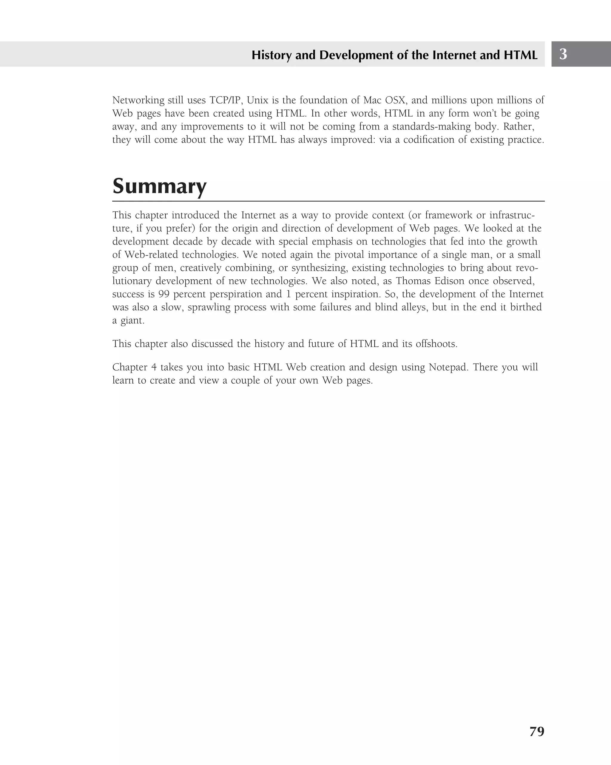 History and Development of the Internet and HTML                     3

Networking still uses TCP/IP, Unix is the foundation of Mac OSX, and millions upon millions of
Web pages have been created using HTML. In other words, HTML in any form won’t be going
away, and any improvements to it will not be coming from a standards-making body. Rather,
they will come about the way HTML has always improved: via a codiﬁcation of existing practice.



Summary
This chapter introduced the Internet as a way to provide context (or framework or infrastruc-
ture, if you prefer) for the origin and direction of development of Web pages. We looked at the
development decade by decade with special emphasis on technologies that fed into the growth
of Web-related technologies. We noted again the pivotal importance of a single man, or a small
group of men, creatively combining, or synthesizing, existing technologies to bring about revo-
lutionary development of new technologies. We also noted, as Thomas Edison once observed,
success is 99 percent perspiration and 1 percent inspiration. So, the development of the Internet
was also a slow, sprawling process with some failures and blind alleys, but in the end it birthed
a giant.

This chapter also discussed the history and future of HTML and its offshoots.

Chapter 4 takes you into basic HTML Web creation and design using Notepad. There you will
learn to create and view a couple of your own Web pages.




                                                                                             79
 