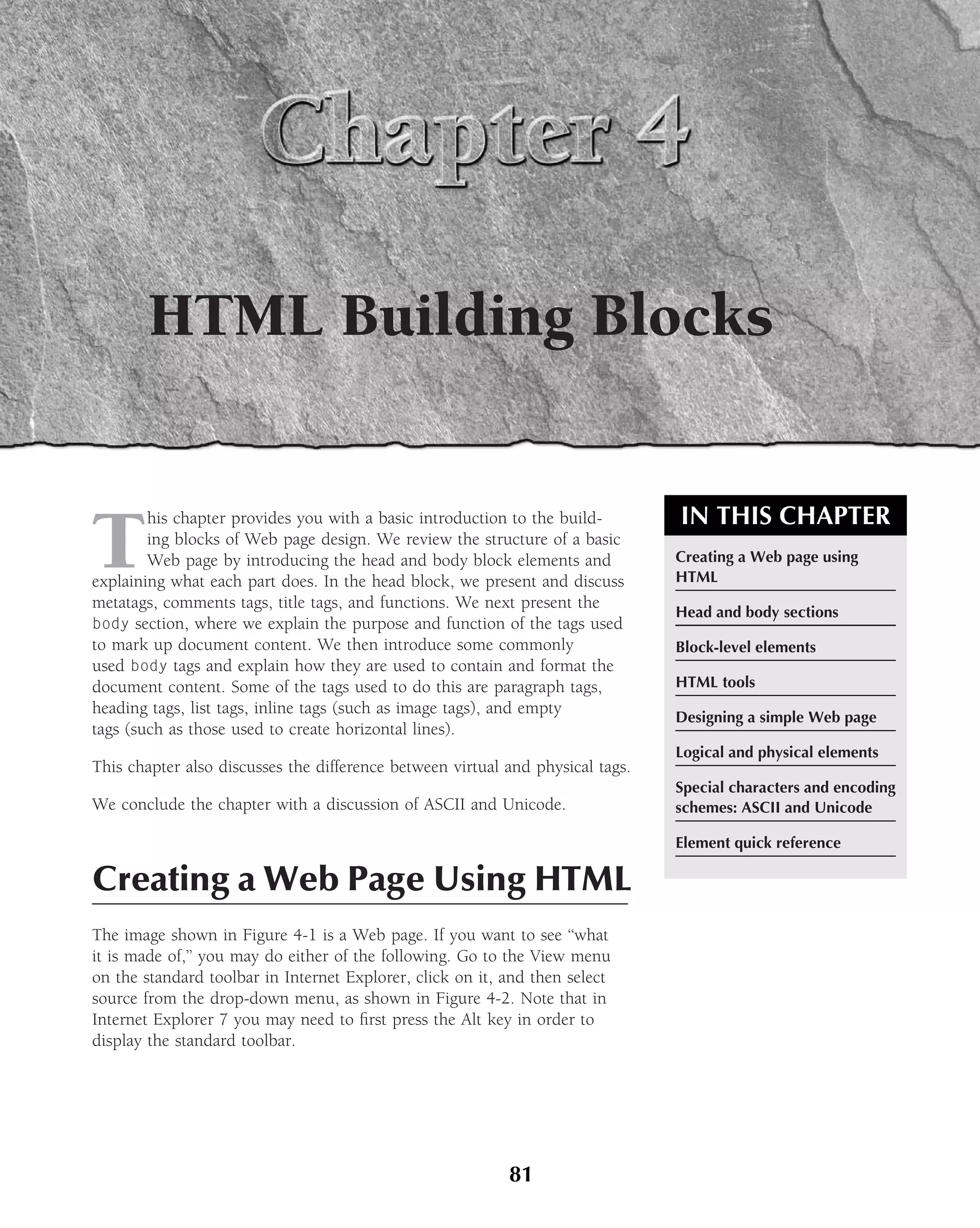 HTML Building Blocks


                                                                                IN THIS CHAPTER
T
        his chapter provides you with a basic introduction to the build-
        ing blocks of Web page design. We review the structure of a basic
        Web page by introducing the head and body block elements and            Creating a Web page using
explaining what each part does. In the head block, we present and discuss       HTML
metatags, comments tags, title tags, and functions. We next present the
                                                                                Head and body sections
body section, where we explain the purpose and function of the tags used
to mark up document content. We then introduce some commonly                    Block-level elements
used body tags and explain how they are used to contain and format the
document content. Some of the tags used to do this are paragraph tags,          HTML tools
heading tags, list tags, inline tags (such as image tags), and empty
                                                                                Designing a simple Web page
tags (such as those used to create horizontal lines).
                                                                                Logical and physical elements
This chapter also discusses the difference between virtual and physical tags.
                                                                                Special characters and encoding
We conclude the chapter with a discussion of ASCII and Unicode.                 schemes: ASCII and Unicode

                                                                                Element quick reference

Creating a Web Page Using HTML
The image shown in Figure 4-1 is a Web page. If you want to see ‘‘what
it is made of,’’ you may do either of the following. Go to the View menu
on the standard toolbar in Internet Explorer, click on it, and then select
source from the drop-down menu, as shown in Figure 4-2. Note that in
Internet Explorer 7 you may need to ﬁrst press the Alt key in order to
display the standard toolbar.




                                                           81
 