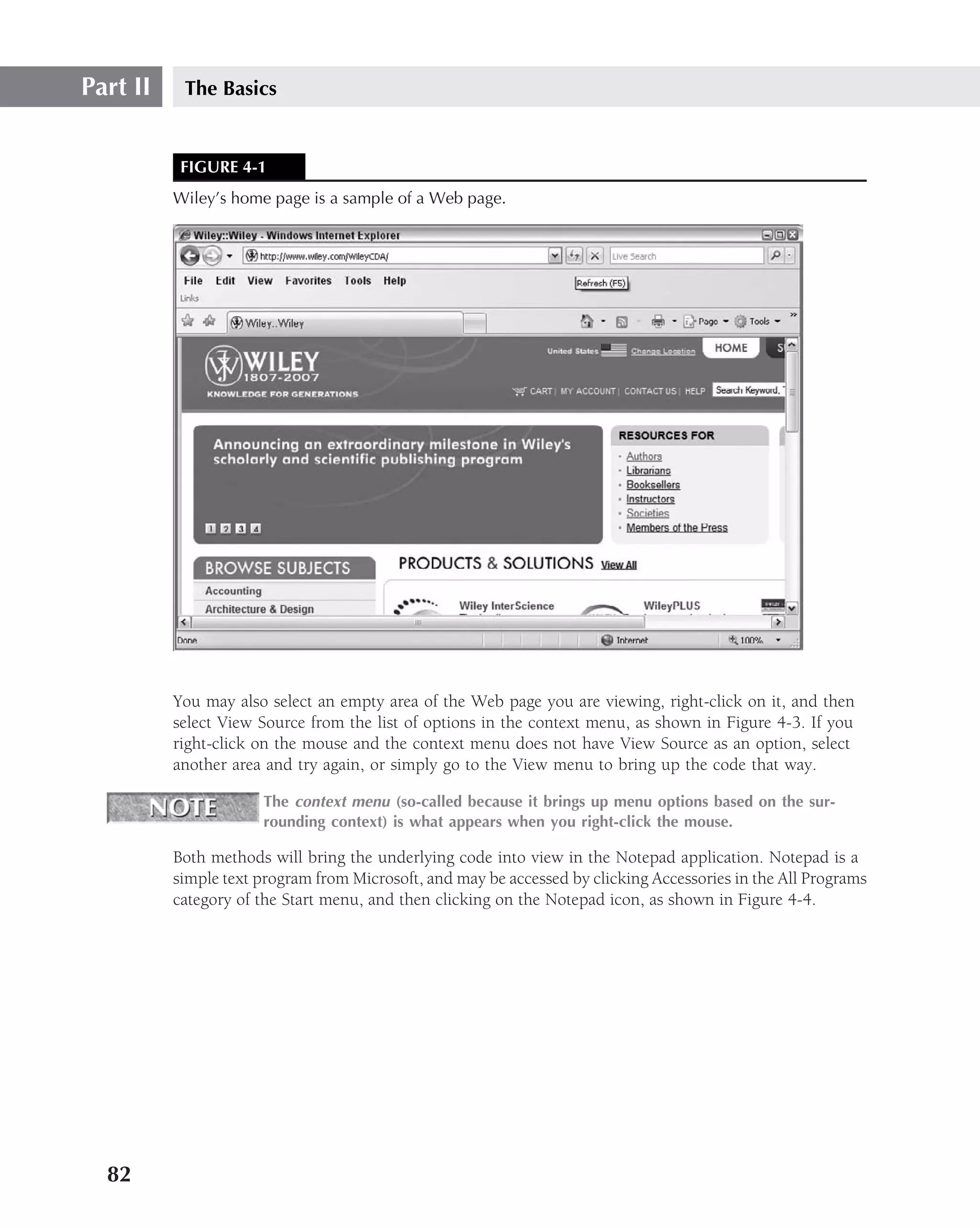 Part II    The Basics


           FIGURE 4-1
          Wiley’s home page is a sample of a Web page.




          You may also select an empty area of the Web page you are viewing, right-click on it, and then
          select View Source from the list of options in the context menu, as shown in Figure 4-3. If you
          right-click on the mouse and the context menu does not have View Source as an option, select
          another area and try again, or simply go to the View menu to bring up the code that way.

                      The context menu (so-called because it brings up menu options based on the sur-
                      rounding context) is what appears when you right-click the mouse.

          Both methods will bring the underlying code into view in the Notepad application. Notepad is a
          simple text program from Microsoft, and may be accessed by clicking Accessories in the All Programs
          category of the Start menu, and then clicking on the Notepad icon, as shown in Figure 4-4.




  82
 