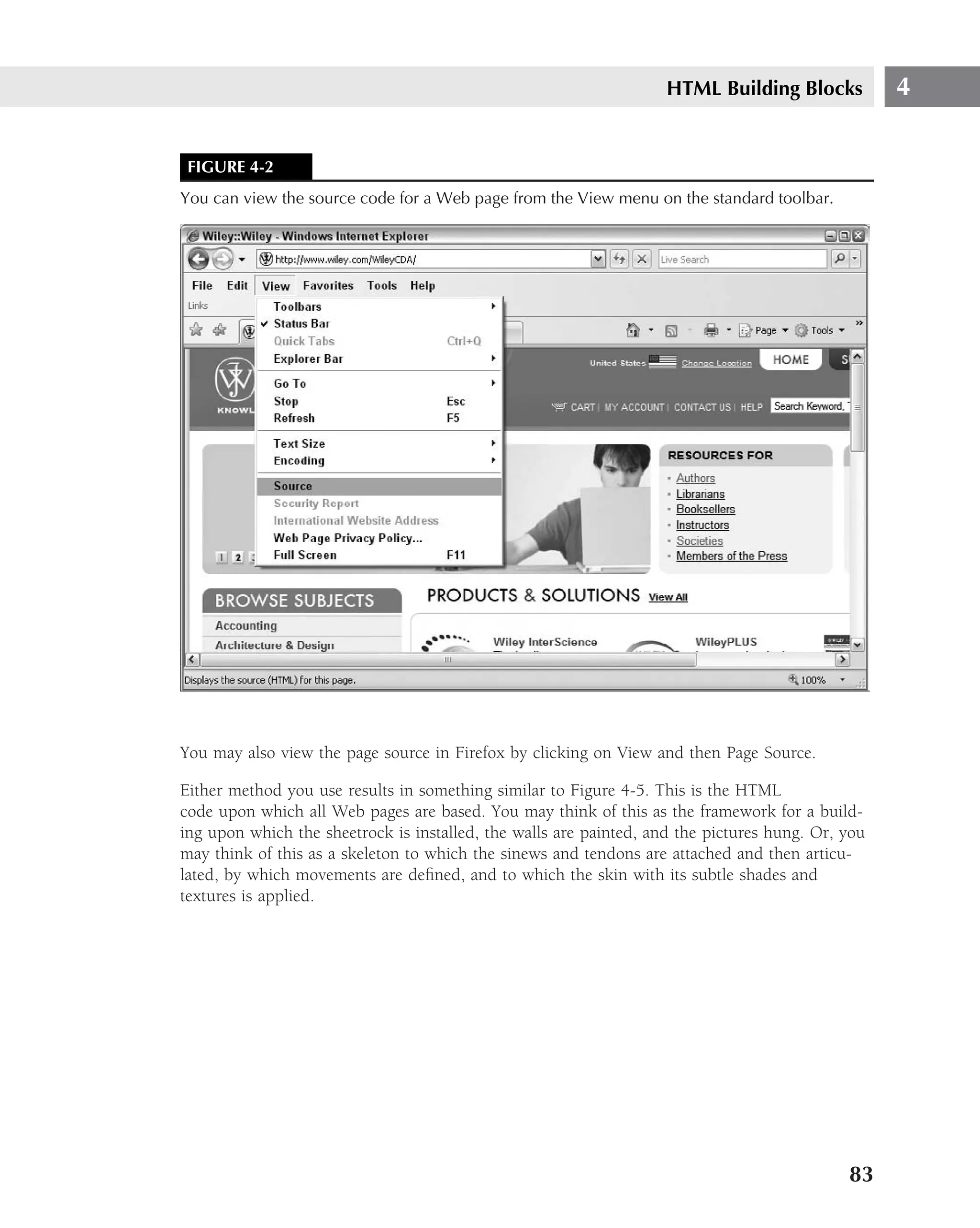 HTML Building Blocks           4


 FIGURE 4-2
You can view the source code for a Web page from the View menu on the standard toolbar.




You may also view the page source in Firefox by clicking on View and then Page Source.

Either method you use results in something similar to Figure 4-5. This is the HTML
code upon which all Web pages are based. You may think of this as the framework for a build-
ing upon which the sheetrock is installed, the walls are painted, and the pictures hung. Or, you
may think of this as a skeleton to which the sinews and tendons are attached and then articu-
lated, by which movements are deﬁned, and to which the skin with its subtle shades and
textures is applied.




                                                                                             83
 