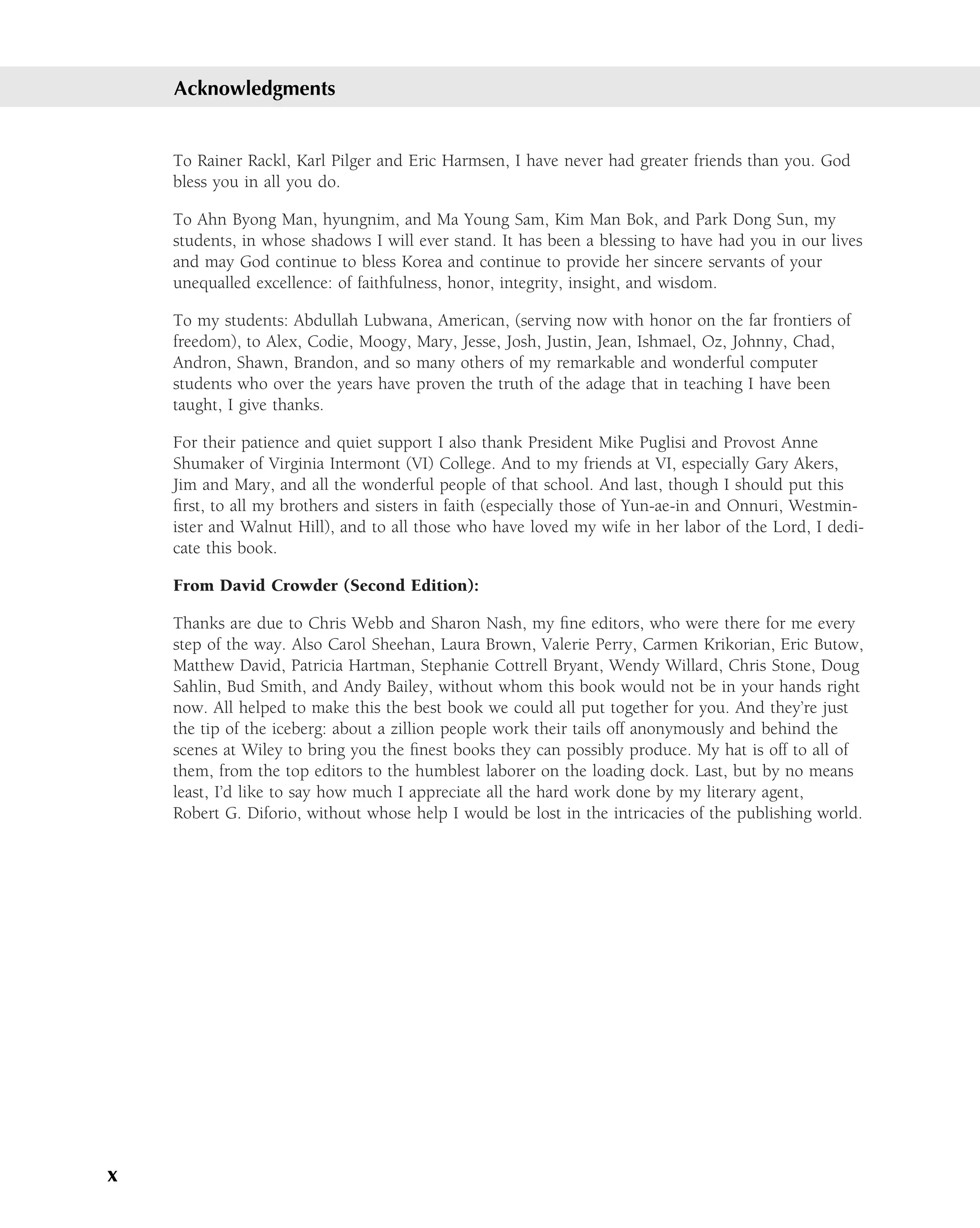 Acknowledgments


    To Rainer Rackl, Karl Pilger and Eric Harmsen, I have never had greater friends than you. God
    bless you in all you do.

    To Ahn Byong Man, hyungnim, and Ma Young Sam, Kim Man Bok, and Park Dong Sun, my
    students, in whose shadows I will ever stand. It has been a blessing to have had you in our lives
    and may God continue to bless Korea and continue to provide her sincere servants of your
    unequalled excellence: of faithfulness, honor, integrity, insight, and wisdom.

    To my students: Abdullah Lubwana, American, (serving now with honor on the far frontiers of
    freedom), to Alex, Codie, Moogy, Mary, Jesse, Josh, Justin, Jean, Ishmael, Oz, Johnny, Chad,
    Andron, Shawn, Brandon, and so many others of my remarkable and wonderful computer
    students who over the years have proven the truth of the adage that in teaching I have been
    taught, I give thanks.

    For their patience and quiet support I also thank President Mike Puglisi and Provost Anne
    Shumaker of Virginia Intermont (VI) College. And to my friends at VI, especially Gary Akers,
    Jim and Mary, and all the wonderful people of that school. And last, though I should put this
    ﬁrst, to all my brothers and sisters in faith (especially those of Yun-ae-in and Onnuri, Westmin-
    ister and Walnut Hill), and to all those who have loved my wife in her labor of the Lord, I dedi-
    cate this book.

    From David Crowder (Second Edition):

    Thanks are due to Chris Webb and Sharon Nash, my ﬁne editors, who were there for me every
    step of the way. Also Carol Sheehan, Laura Brown, Valerie Perry, Carmen Krikorian, Eric Butow,
    Matthew David, Patricia Hartman, Stephanie Cottrell Bryant, Wendy Willard, Chris Stone, Doug
    Sahlin, Bud Smith, and Andy Bailey, without whom this book would not be in your hands right
    now. All helped to make this the best book we could all put together for you. And they’re just
    the tip of the iceberg: about a zillion people work their tails off anonymously and behind the
    scenes at Wiley to bring you the ﬁnest books they can possibly produce. My hat is off to all of
    them, from the top editors to the humblest laborer on the loading dock. Last, but by no means
    least, I’d like to say how much I appreciate all the hard work done by my literary agent,
    Robert G. Diforio, without whose help I would be lost in the intricacies of the publishing world.




x
 