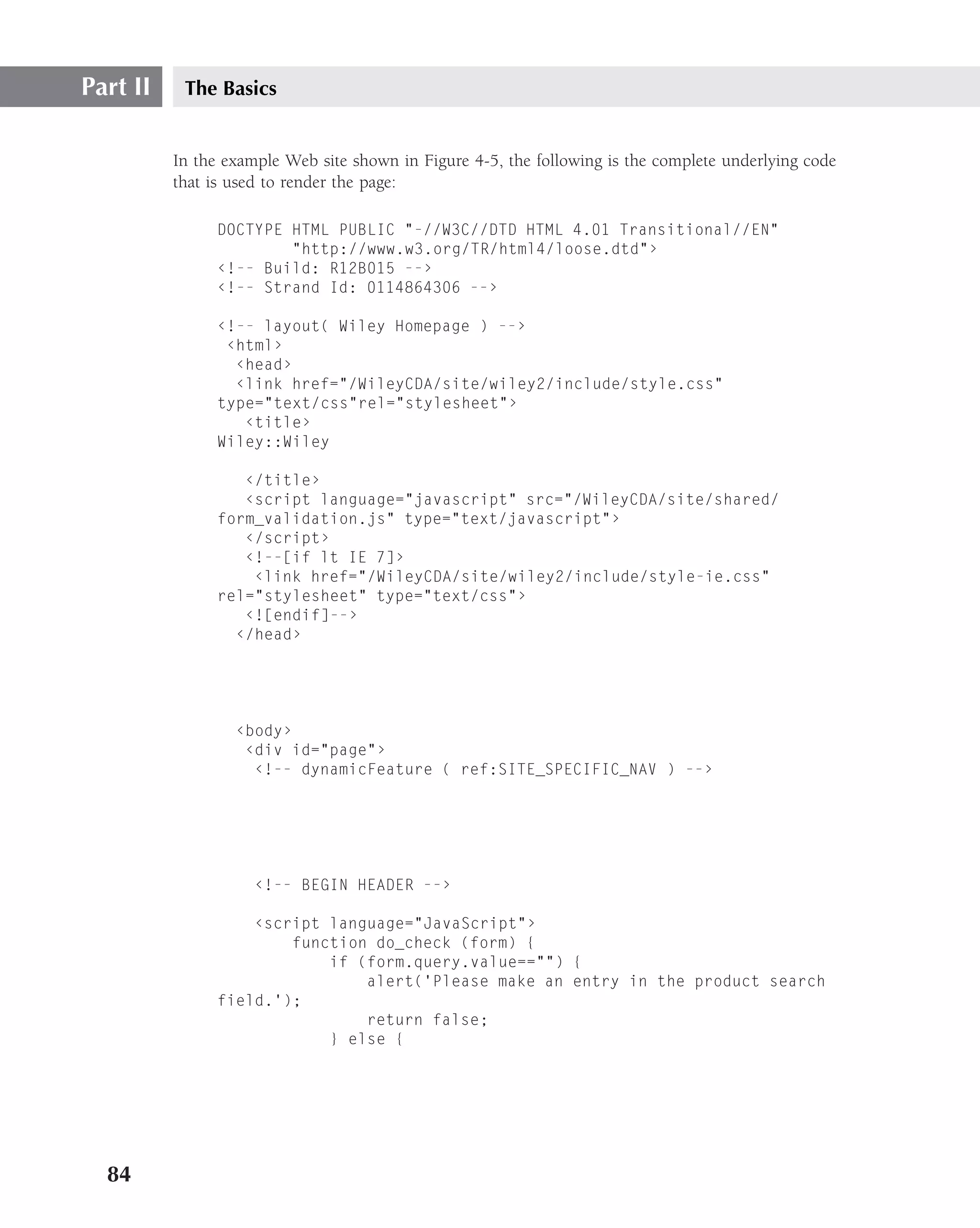 Part II    The Basics


          In the example Web site shown in Figure 4-5, the following is the complete underlying code
          that is used to render the page:

               DOCTYPE HTML PUBLIC "-//W3C//DTD HTML 4.01 Transitional//EN"
                       "http://www.w3.org/TR/html4/loose.dtd"›
               ‹!-- Build: R12B015 --›
               ‹!-- Strand Id: 0114864306 --›

               ‹!-- layout( Wiley Homepage ) --›
                ‹html›
                 ‹head›
                 ‹link href="/WileyCDA/site/wiley2/include/style.css"
               type="text/css"rel="stylesheet"›
                  ‹title›
               Wiley::Wiley

                  ‹/title›
                  ‹script language="javascript" src="/WileyCDA/site/shared/
               form_validation.js" type="text/javascript"›
                  ‹/script›
                  ‹!--[if lt IE 7]›
                   ‹link href="/WileyCDA/site/wiley2/include/style-ie.css"
               rel="stylesheet" type="text/css"›
                  ‹![endif]--›
                 ‹/head›




                  ‹body›
                   ‹div id="page"›
                    ‹!-- dynamicFeature ( ref:SITE_SPECIFIC_NAV ) --›




                     ‹!-- BEGIN HEADER --›

                   ‹script language="JavaScript"›
                       function do_check (form) {
                           if (form.query.value=="") {
                               alert(’Please make an entry in the product search
               field.’);
                               return false;
                           } else {




  84
 