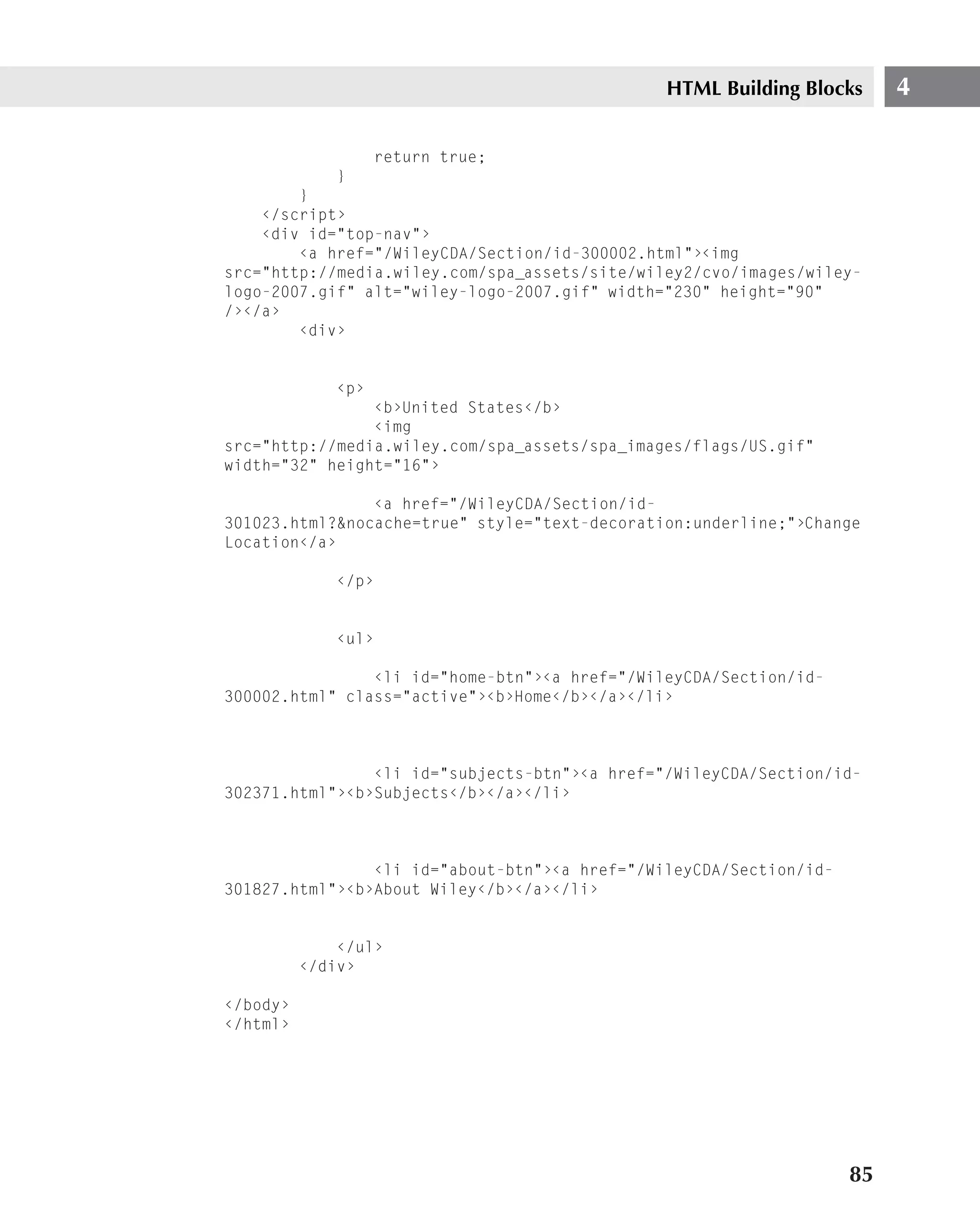 HTML Building Blocks      4

                   return true;
             }
        }
    ‹/script›
    ‹div id="top-nav"›
        ‹a href="/WileyCDA/Section/id-300002.html"›‹img
src="http://media.wiley.com/spa_assets/site/wiley2/cvo/images/wiley-
logo-2007.gif" alt="wiley-logo-2007.gif" width="230" height="90"
/›‹/a›
        ‹div›


             ‹p›
                ‹b›United States‹/b›
                ‹img
src="http://media.wiley.com/spa_assets/spa_images/flags/US.gif"
width="32" height="16"›

                ‹a href="/WileyCDA/Section/id-
301023.html?&nocache=true" style="text-decoration:underline;"›Change
Location‹/a›

             ‹/p›


             ‹ul›

                ‹li id="home-btn"›‹a href="/WileyCDA/Section/id-
300002.html" class="active"›‹b›Home‹/b›‹/a›‹/li›



                ‹li id="subjects-btn"›‹a href="/WileyCDA/Section/id-
302371.html"›‹b›Subjects‹/b›‹/a›‹/li›



                ‹li id="about-btn"›‹a href="/WileyCDA/Section/id-
301827.html"›‹b›About Wiley‹/b›‹/a›‹/li›


              ‹/ul›
          ‹/div›

‹/body›
‹/html›




                                                                    85
 