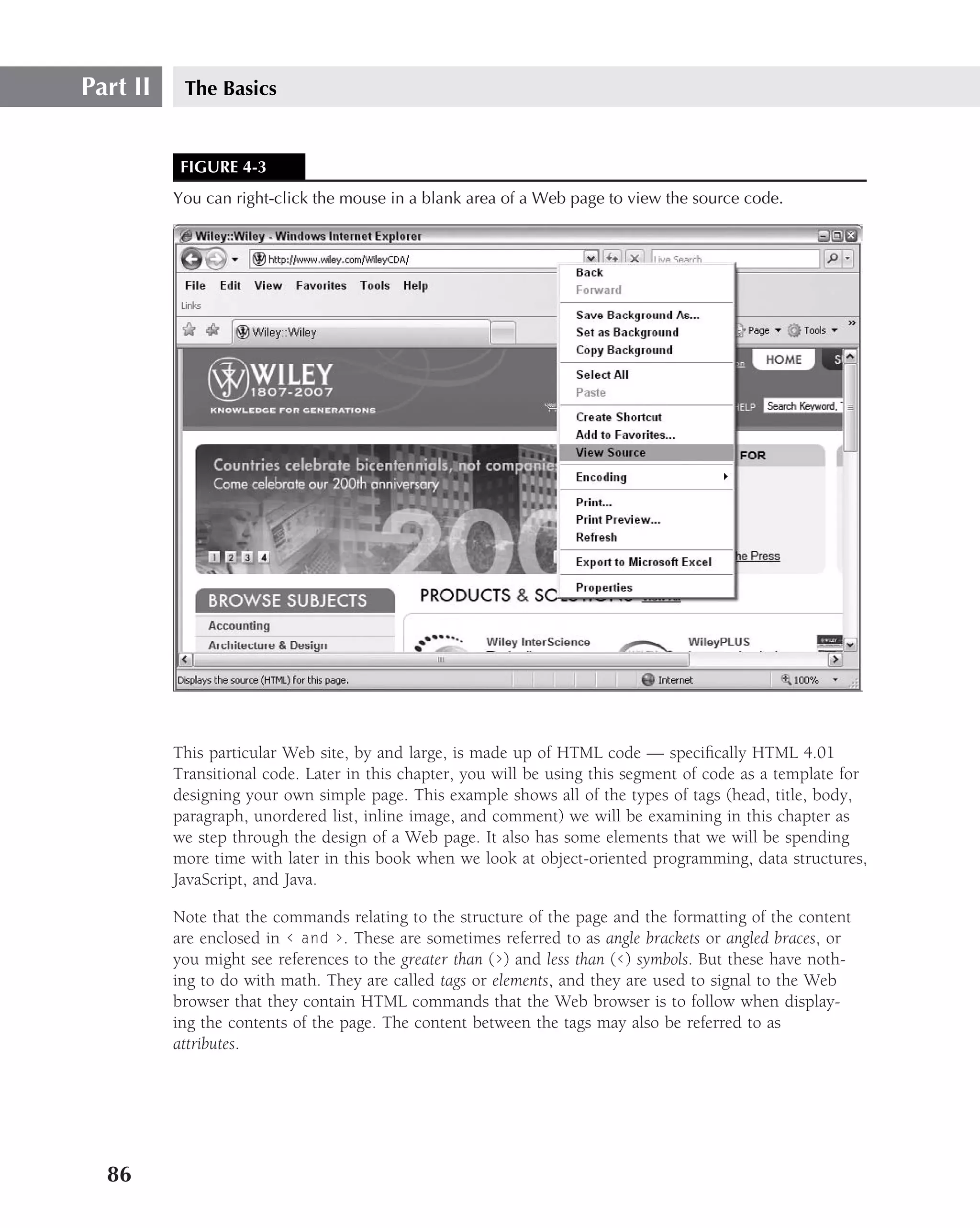 Part II    The Basics


           FIGURE 4-3
          You can right-click the mouse in a blank area of a Web page to view the source code.




          This particular Web site, by and large, is made up of HTML code — speciﬁcally HTML 4.01
          Transitional code. Later in this chapter, you will be using this segment of code as a template for
          designing your own simple page. This example shows all of the types of tags (head, title, body,
          paragraph, unordered list, inline image, and comment) we will be examining in this chapter as
          we step through the design of a Web page. It also has some elements that we will be spending
          more time with later in this book when we look at object-oriented programming, data structures,
          JavaScript, and Java.

          Note that the commands relating to the structure of the page and the formatting of the content
          are enclosed in ‹ and ›. These are sometimes referred to as angle brackets or angled braces, or
          you might see references to the greater than (›) and less than (‹) symbols. But these have noth-
          ing to do with math. They are called tags or elements, and they are used to signal to the Web
          browser that they contain HTML commands that the Web browser is to follow when display-
          ing the contents of the page. The content between the tags may also be referred to as
          attributes.




  86
 