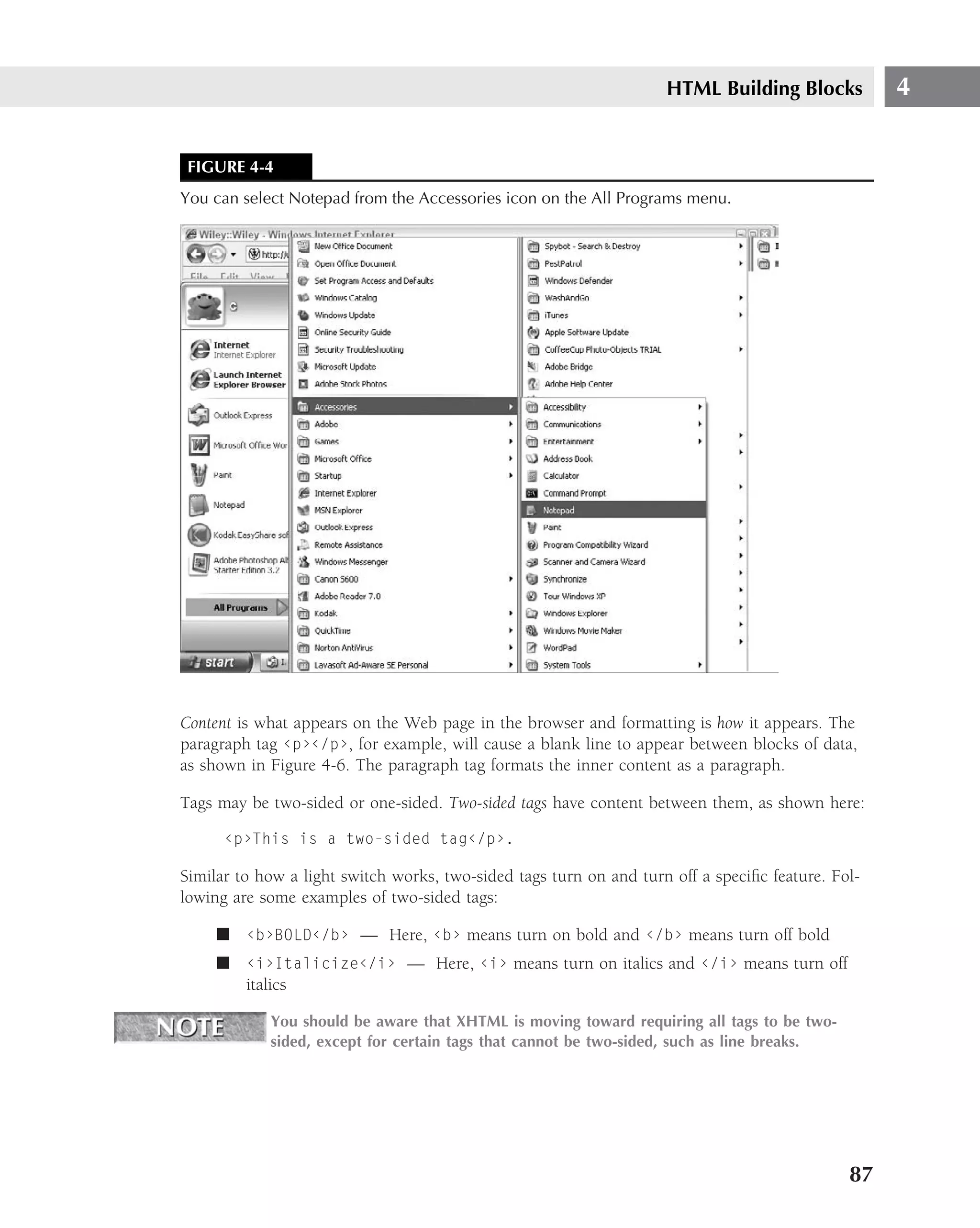 HTML Building Blocks           4


 FIGURE 4-4
You can select Notepad from the Accessories icon on the All Programs menu.




Content is what appears on the Web page in the browser and formatting is how it appears. The
paragraph tag ‹p›‹/p›, for example, will cause a blank line to appear between blocks of data,
as shown in Figure 4-6. The paragraph tag formats the inner content as a paragraph.

Tags may be two-sided or one-sided. Two-sided tags have content between them, as shown here:

      ‹p›This is a two-sided tag‹/p›.

Similar to how a light switch works, two-sided tags turn on and turn off a speciﬁc feature. Fol-
lowing are some examples of two-sided tags:

     ■ ‹b›BOLD‹/b› — Here, ‹b› means turn on bold and ‹/b› means turn off bold
     ■ ‹i›Italicize‹/i› — Here, ‹i› means turn on italics and ‹/i› means turn off
       italics

            You should be aware that XHTML is moving toward requiring all tags to be two-
            sided, except for certain tags that cannot be two-sided, such as line breaks.




                                                                                              87
 