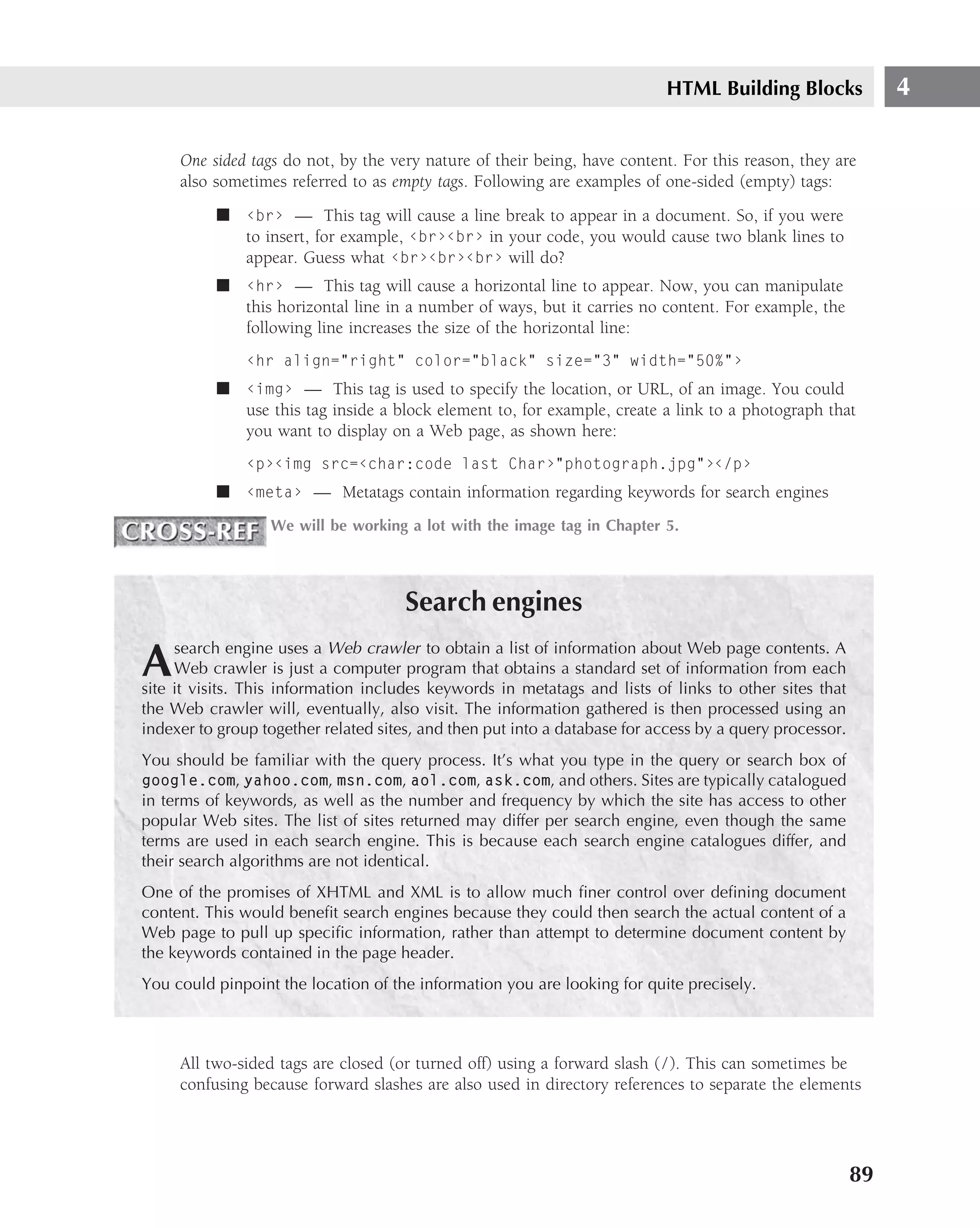 HTML Building Blocks               4

     One sided tags do not, by the very nature of their being, have content. For this reason, they are
     also sometimes referred to as empty tags. Following are examples of one-sided (empty) tags:
          ■ ‹br› — This tag will cause a line break to appear in a document. So, if you were
            to insert, for example, ‹br›‹br› in your code, you would cause two blank lines to
            appear. Guess what ‹br›‹br›‹br› will do?
          ■ ‹hr› — This tag will cause a horizontal line to appear. Now, you can manipulate
            this horizontal line in a number of ways, but it carries no content. For example, the
            following line increases the size of the horizontal line:
               ‹hr align="right" color="black" size="3" width="50%"›
          ■ ‹img› — This tag is used to specify the location, or URL, of an image. You could
            use this tag inside a block element to, for example, create a link to a photograph that
            you want to display on a Web page, as shown here:
               ‹p›‹img src=‹char:code last Char›"photograph.jpg"›‹/p›
          ■ ‹meta› — Metatags contain information regarding keywords for search engines
                  We will be working a lot with the image tag in Chapter 5.




                                      Search engines
     search engine uses a Web crawler to obtain a list of information about Web page contents. A
A    Web crawler is just a computer program that obtains a standard set of information from each
site it visits. This information includes keywords in metatags and lists of links to other sites that
the Web crawler will, eventually, also visit. The information gathered is then processed using an
indexer to group together related sites, and then put into a database for access by a query processor.
You should be familiar with the query process. It’s what you type in the query or search box of
google.com, yahoo.com, msn.com, aol.com, ask.com, and others. Sites are typically catalogued
in terms of keywords, as well as the number and frequency by which the site has access to other
popular Web sites. The list of sites returned may differ per search engine, even though the same
terms are used in each search engine. This is because each search engine catalogues differ, and
their search algorithms are not identical.
One of the promises of XHTML and XML is to allow much ﬁner control over deﬁning document
content. This would beneﬁt search engines because they could then search the actual content of a
Web page to pull up speciﬁc information, rather than attempt to determine document content by
the keywords contained in the page header.
You could pinpoint the location of the information you are looking for quite precisely.



     All two-sided tags are closed (or turned off) using a forward slash (/). This can sometimes be
     confusing because forward slashes are also used in directory references to separate the elements




                                                                                                         89
 