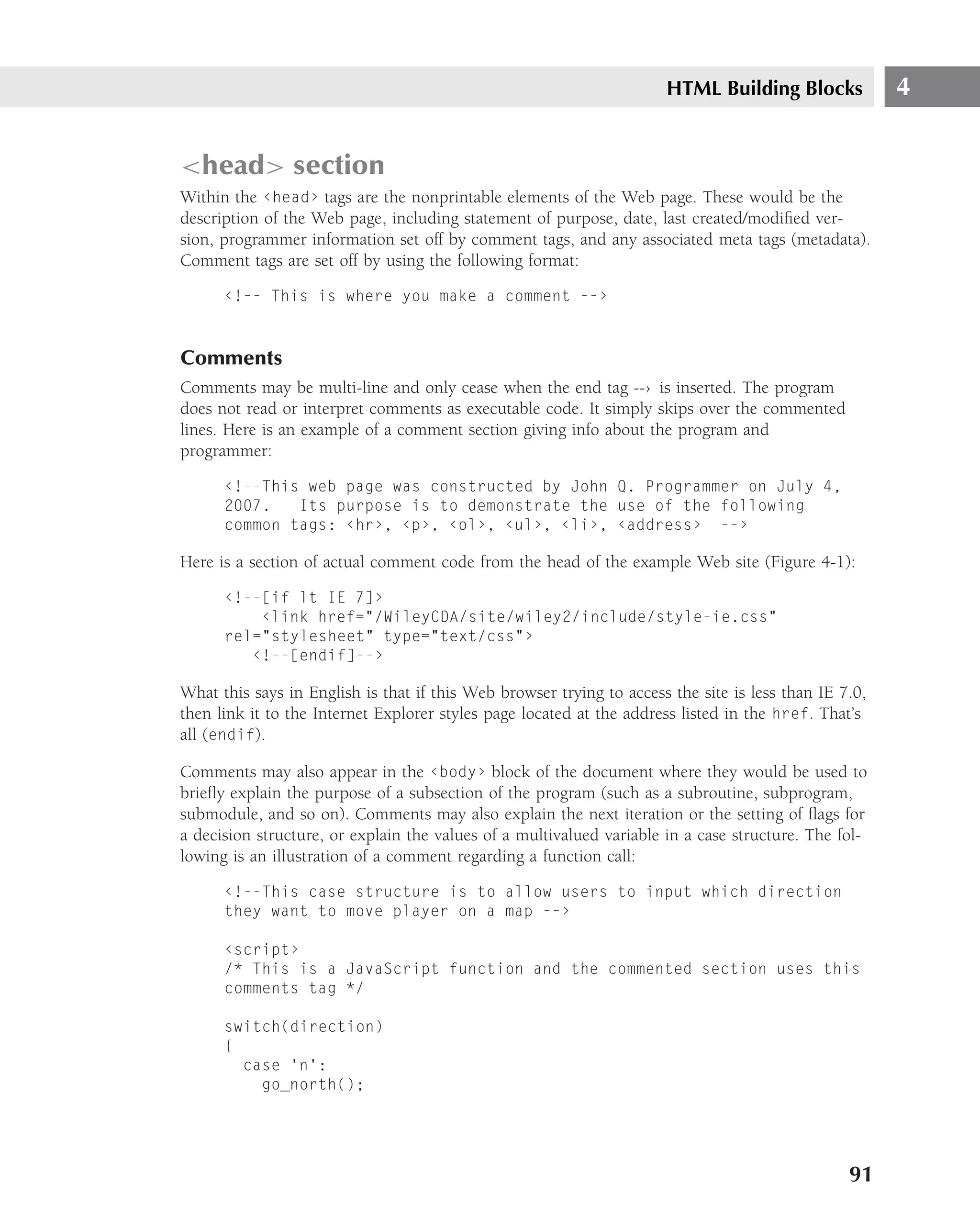 HTML Building Blocks             4


<head> section
Within the ‹head› tags are the nonprintable elements of the Web page. These would be the
description of the Web page, including statement of purpose, date, last created/modiﬁed ver-
sion, programmer information set off by comment tags, and any associated meta tags (metadata).
Comment tags are set off by using the following format:

      ‹!-- This is where you make a comment --›



Comments
Comments may be multi-line and only cease when the end tag --› is inserted. The program
does not read or interpret comments as executable code. It simply skips over the commented
lines. Here is an example of a comment section giving info about the program and
programmer:

      ‹!--This web page was constructed by John Q. Programmer on July 4,
      2007.   Its purpose is to demonstrate the use of the following
      common tags: ‹hr›, ‹p›, ‹ol›, ‹ul›, ‹li›, ‹address› --›

Here is a section of actual comment code from the head of the example Web site (Figure 4-1):

      ‹!--[if lt IE 7]›
          ‹link href="/WileyCDA/site/wiley2/include/style-ie.css"
      rel="stylesheet" type="text/css"›
         ‹!--[endif]--›

What this says in English is that if this Web browser trying to access the site is less than IE 7.0,
then link it to the Internet Explorer styles page located at the address listed in the href. That’s
all (endif).

Comments may also appear in the ‹body› block of the document where they would be used to
brieﬂy explain the purpose of a subsection of the program (such as a subroutine, subprogram,
submodule, and so on). Comments may also explain the next iteration or the setting of ﬂags for
a decision structure, or explain the values of a multivalued variable in a case structure. The fol-
lowing is an illustration of a comment regarding a function call:

      ‹!--This case structure is to allow users to input which direction
      they want to move player on a map --›

      ‹script›
      /* This is a JavaScript function and the commented section uses this
      comments tag */

      switch(direction)
      {
        case ’n’:
          go_north();




                                                                                                 91
 