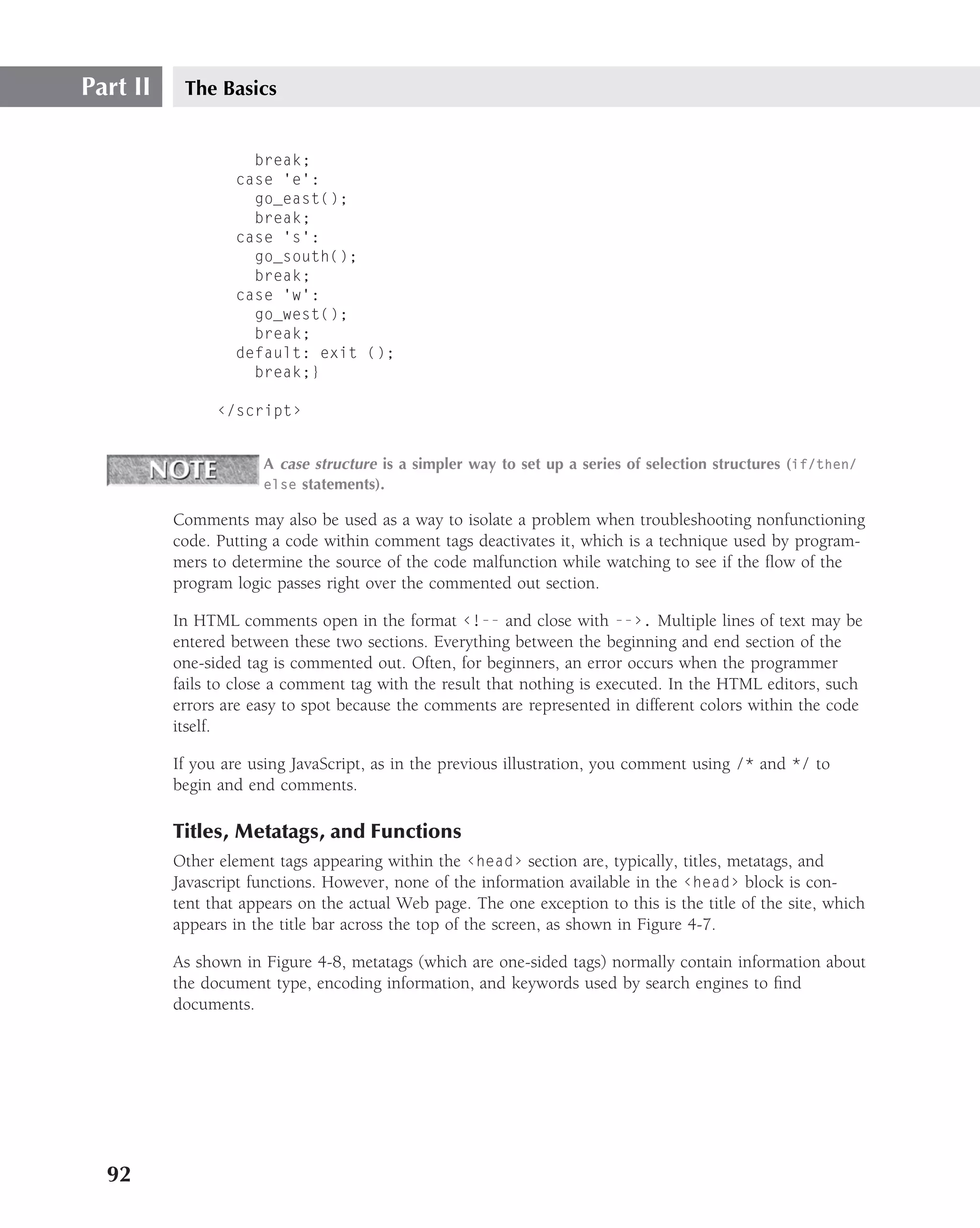 Part II    The Basics


                    break;
                  case ’e’:
                    go_east();
                    break;
                  case ’s’:
                    go_south();
                    break;
                  case ’w’:
                    go_west();
                    break;
                  default: exit ();
                    break;}

                ‹/script›


                      A case structure is a simpler way to set up a series of selection structures (if/then/
                      else statements).

          Comments may also be used as a way to isolate a problem when troubleshooting nonfunctioning
          code. Putting a code within comment tags deactivates it, which is a technique used by program-
          mers to determine the source of the code malfunction while watching to see if the ﬂow of the
          program logic passes right over the commented out section.

          In HTML comments open in the format ‹!-- and close with --›. Multiple lines of text may be
          entered between these two sections. Everything between the beginning and end section of the
          one-sided tag is commented out. Often, for beginners, an error occurs when the programmer
          fails to close a comment tag with the result that nothing is executed. In the HTML editors, such
          errors are easy to spot because the comments are represented in different colors within the code
          itself.

          If you are using JavaScript, as in the previous illustration, you comment using /* and */ to
          begin and end comments.

          Titles, Metatags, and Functions
          Other element tags appearing within the ‹head› section are, typically, titles, metatags, and
          Javascript functions. However, none of the information available in the ‹head› block is con-
          tent that appears on the actual Web page. The one exception to this is the title of the site, which
          appears in the title bar across the top of the screen, as shown in Figure 4-7.

          As shown in Figure 4-8, metatags (which are one-sided tags) normally contain information about
          the document type, encoding information, and keywords used by search engines to ﬁnd
          documents.




  92
 