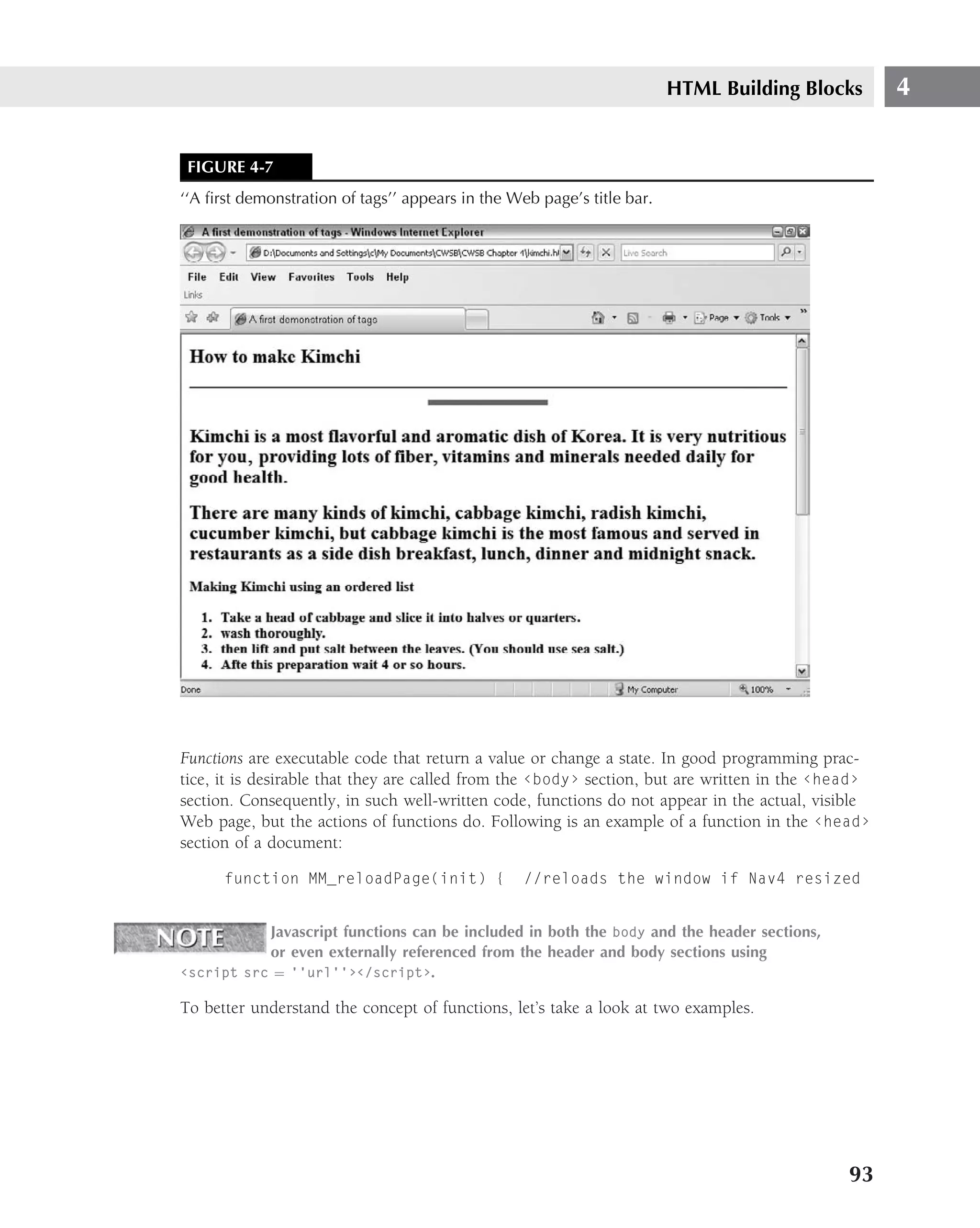 HTML Building Blocks        4


 FIGURE 4-7
‘‘A ﬁrst demonstration of tags’’ appears in the Web page’s title bar.




Functions are executable code that return a value or change a state. In good programming prac-
tice, it is desirable that they are called from the ‹body› section, but are written in the ‹head›
section. Consequently, in such well-written code, functions do not appear in the actual, visible
Web page, but the actions of functions do. Following is an example of a function in the ‹head›
section of a document:

      function MM_reloadPage(init) {              //reloads the window if Nav4 resized


           Javascript functions can be included in both the body and the header sections,
           or even externally referenced from the header and body sections using
‹script src = ‘‘url’’›‹/script›.

To better understand the concept of functions, let’s take a look at two examples.




                                                                                              93
 