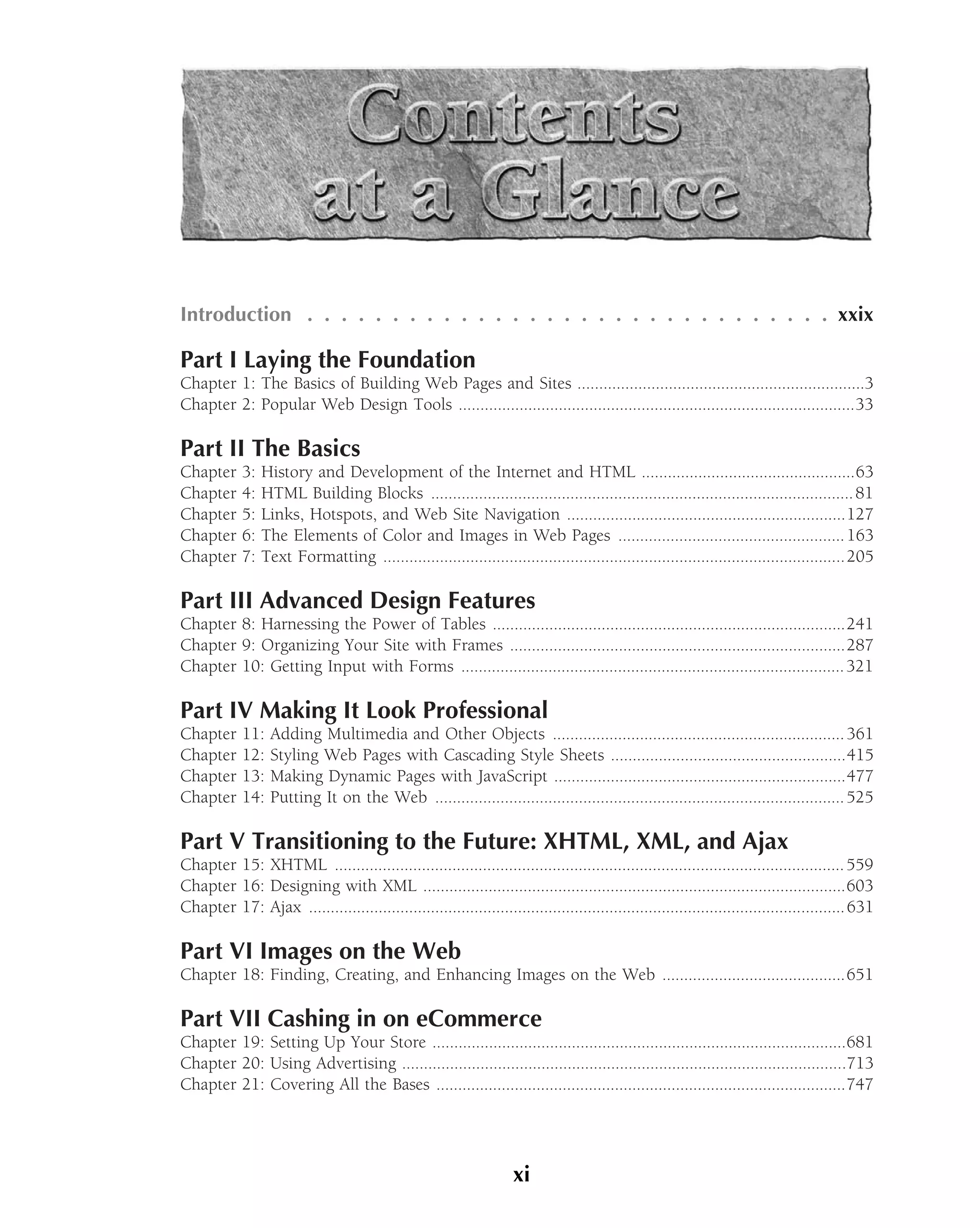Introduction . . . . . . . . . . . . . . . . . . . . . . . . . . . . . . . xxix

Part I Laying the Foundation
Chapter 1: The Basics of Building Web Pages and Sites ..................................................................3
Chapter 2: Popular Web Design Tools ...........................................................................................33

Part II The Basics
Chapter     3:   History and Development of the Internet and HTML .................................................63
Chapter     4:   HTML Building Blocks ................................................................................................. 81
Chapter     5:   Links, Hotspots, and Web Site Navigation ................................................................127
Chapter     6:   The Elements of Color and Images in Web Pages .................................................... 163
Chapter     7:   Text Formatting ..........................................................................................................205

Part III Advanced Design Features
Chapter 8: Harnessing the Power of Tables .................................................................................241
Chapter 9: Organizing Your Site with Frames .............................................................................287
Chapter 10: Getting Input with Forms ........................................................................................ 321

Part IV Making It Look Professional
Chapter     11:   Adding Multimedia and Other Objects ................................................................... 361
Chapter     12:   Styling Web Pages with Cascading Style Sheets ......................................................415
Chapter     13:   Making Dynamic Pages with JavaScript ...................................................................477
Chapter     14:   Putting It on the Web .............................................................................................. 525

Part V Transitioning to the Future: XHTML, XML, and Ajax
Chapter 15: XHTML ..................................................................................................................... 559
Chapter 16: Designing with XML .................................................................................................603
Chapter 17: Ajax ........................................................................................................................... 631

Part VI Images on the Web
Chapter 18: Finding, Creating, and Enhancing Images on the Web ..........................................651

Part VII Cashing in on eCommerce
Chapter 19: Setting Up Your Store ...............................................................................................681
Chapter 20: Using Advertising ......................................................................................................713
Chapter 21: Covering All the Bases ..............................................................................................747




                                                                     xi
 