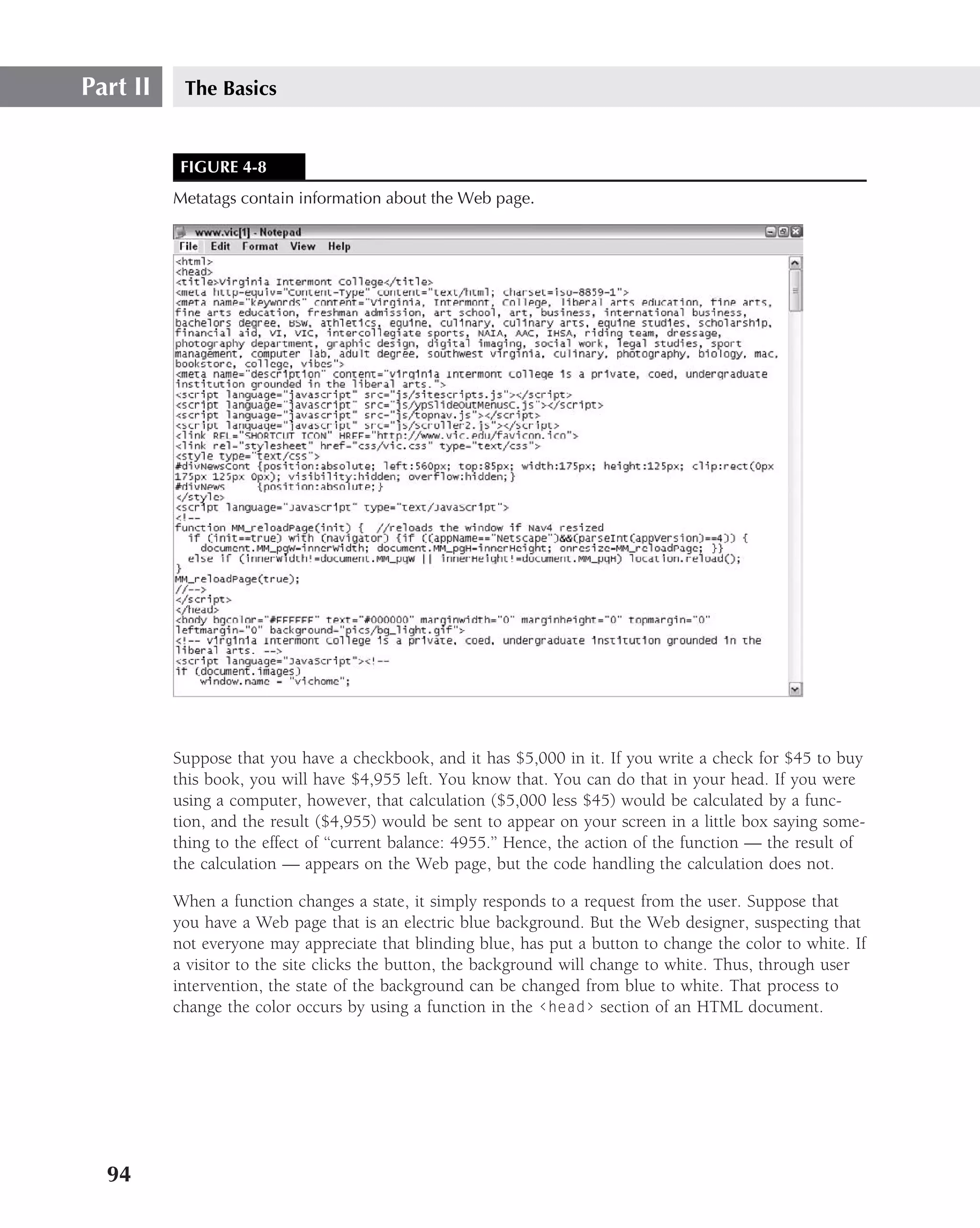 Part II    The Basics


           FIGURE 4-8
          Metatags contain information about the Web page.




          Suppose that you have a checkbook, and it has $5,000 in it. If you write a check for $45 to buy
          this book, you will have $4,955 left. You know that. You can do that in your head. If you were
          using a computer, however, that calculation ($5,000 less $45) would be calculated by a func-
          tion, and the result ($4,955) would be sent to appear on your screen in a little box saying some-
          thing to the effect of ‘‘current balance: 4955.’’ Hence, the action of the function — the result of
          the calculation — appears on the Web page, but the code handling the calculation does not.

          When a function changes a state, it simply responds to a request from the user. Suppose that
          you have a Web page that is an electric blue background. But the Web designer, suspecting that
          not everyone may appreciate that blinding blue, has put a button to change the color to white. If
          a visitor to the site clicks the button, the background will change to white. Thus, through user
          intervention, the state of the background can be changed from blue to white. That process to
          change the color occurs by using a function in the ‹head› section of an HTML document.




  94
 