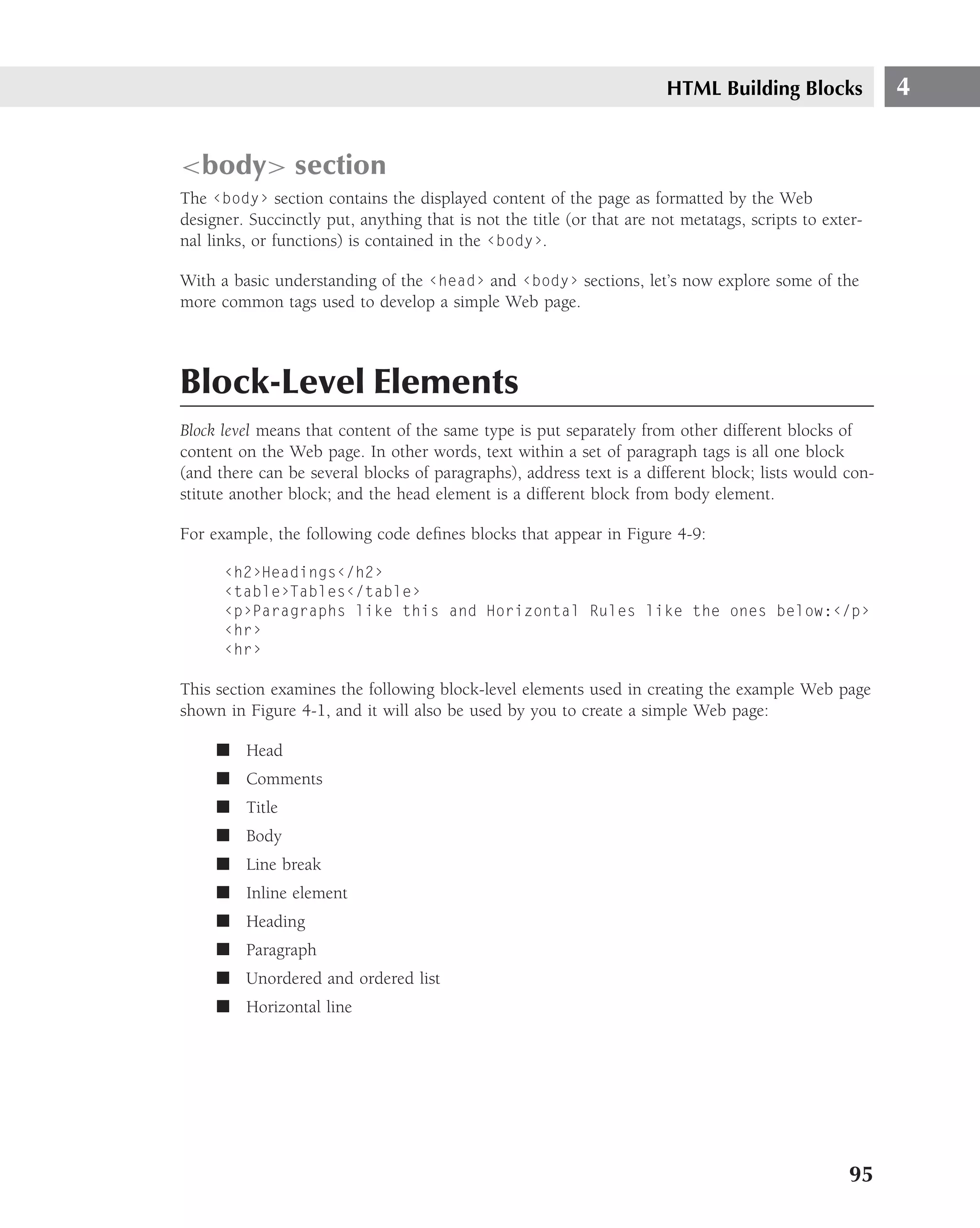 HTML Building Blocks             4


<body> section
The ‹body› section contains the displayed content of the page as formatted by the Web
designer. Succinctly put, anything that is not the title (or that are not metatags, scripts to exter-
nal links, or functions) is contained in the ‹body›.

With a basic understanding of the ‹head› and ‹body› sections, let’s now explore some of the
more common tags used to develop a simple Web page.



Block-Level Elements
Block level means that content of the same type is put separately from other different blocks of
content on the Web page. In other words, text within a set of paragraph tags is all one block
(and there can be several blocks of paragraphs), address text is a different block; lists would con-
stitute another block; and the head element is a different block from body element.

For example, the following code deﬁnes blocks that appear in Figure 4-9:

      ‹h2›Headings‹/h2›
      ‹table›Tables‹/table›
      ‹p›Paragraphs like this and Horizontal Rules like the ones below:‹/p›
      ‹hr›
      ‹hr›

This section examines the following block-level elements used in creating the example Web page
shown in Figure 4-1, and it will also be used by you to create a simple Web page:

     ■ Head
     ■ Comments
     ■ Title
     ■ Body
     ■ Line break
     ■ Inline element
     ■ Heading
     ■ Paragraph
     ■ Unordered and ordered list
     ■ Horizontal line




                                                                                                   95
 