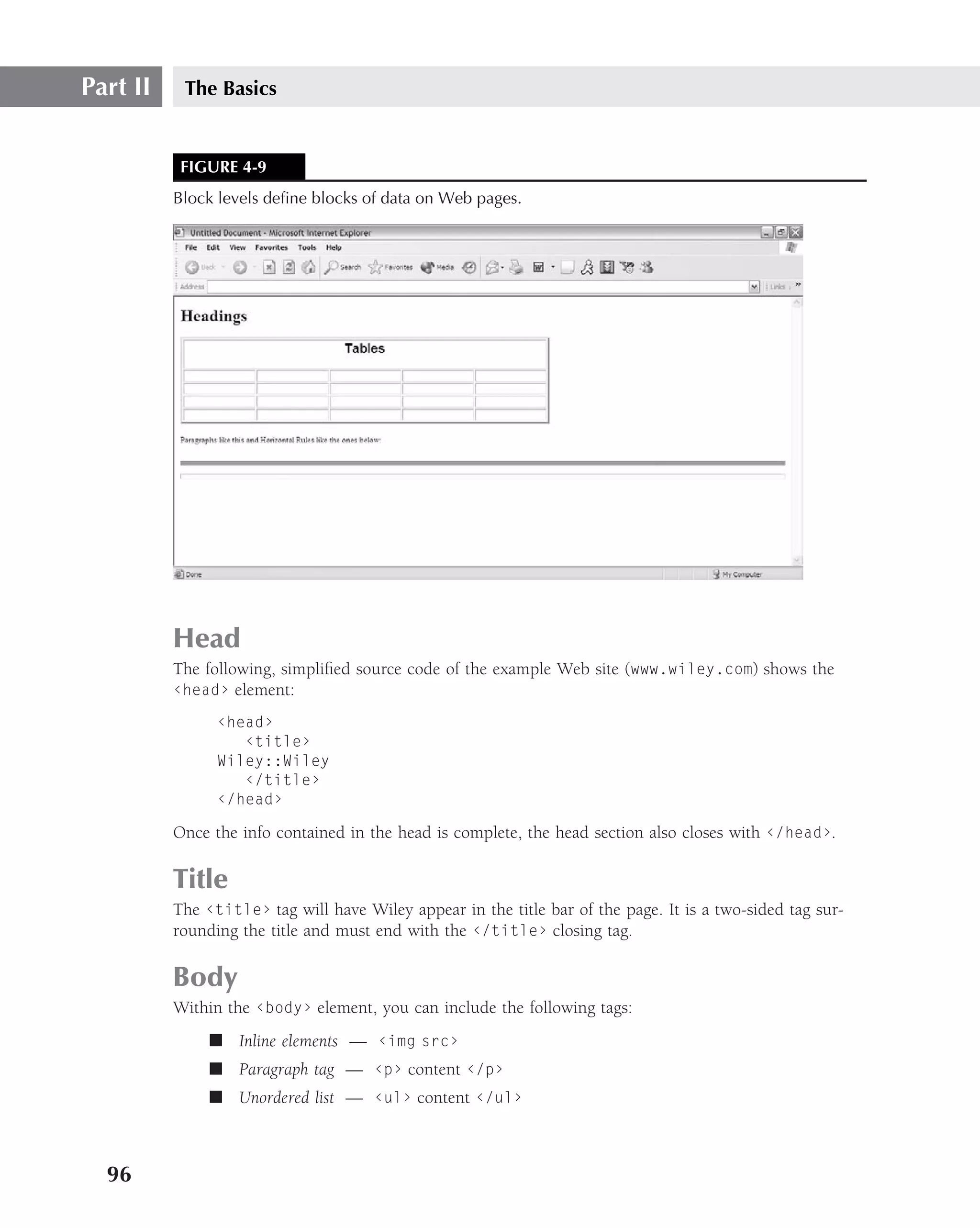 Part II    The Basics


           FIGURE 4-9
          Block levels deﬁne blocks of data on Web pages.




          Head
          The following, simpliﬁed source code of the example Web site (www.wiley.com) shows the
          ‹head› element:

                ‹head›
                   ‹title›
                Wiley::Wiley
                   ‹/title›
                ‹/head›

          Once the info contained in the head is complete, the head section also closes with ‹/head›.

          Title
          The ‹title› tag will have Wiley appear in the title bar of the page. It is a two-sided tag sur-
          rounding the title and must end with the ‹/title› closing tag.

          Body
          Within the ‹body› element, you can include the following tags:
               ■ Inline elements — ‹img src›
               ■ Paragraph tag — ‹p› content ‹/p›
               ■ Unordered list — ‹ul› content ‹/ul›



  96
 