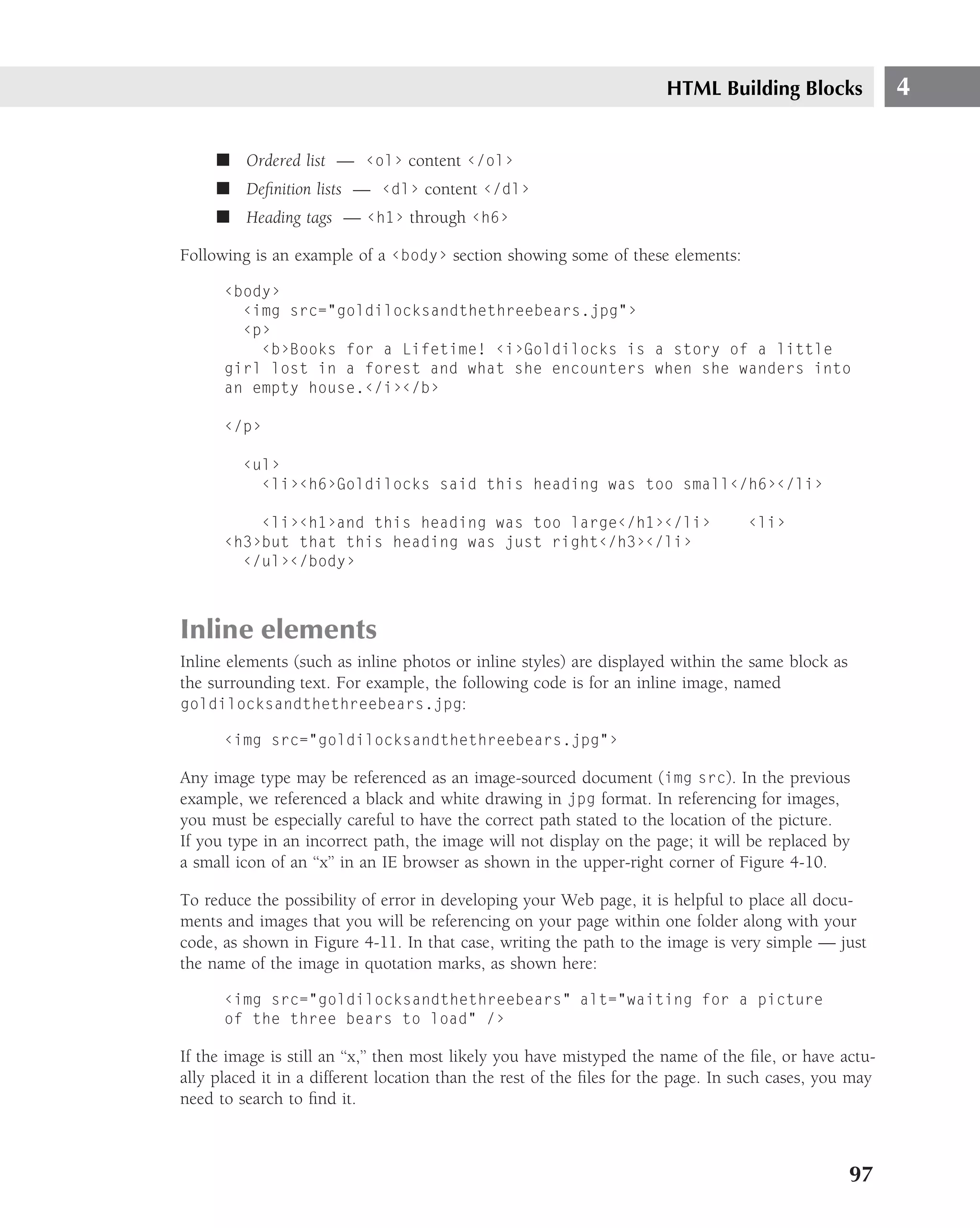 HTML Building Blocks              4

     ■ Ordered list — ‹ol› content ‹/ol›
     ■ Deﬁnition lists — ‹dl› content ‹/dl›
     ■ Heading tags — ‹h1› through ‹h6›

Following is an example of a ‹body› section showing some of these elements:

      ‹body›
        ‹img src="goldilocksandthethreebears.jpg"›
        ‹p›
          ‹b›Books for a Lifetime! ‹i›Goldilocks is a story of a little
      girl lost in a forest and what she encounters when she wanders into
      an empty house.‹/i›‹/b›

      ‹/p›

         ‹ul›
           ‹li›‹h6›Goldilocks said this heading was too small‹/h6›‹/li›

          ‹li›‹h1›and this heading was too large‹/h1›‹/li›                        ‹li›
      ‹h3›but that this heading was just right‹/h3›‹/li›
        ‹/ul›‹/body›



Inline elements
Inline elements (such as inline photos or inline styles) are displayed within the same block as
the surrounding text. For example, the following code is for an inline image, named
goldilocksandthethreebears.jpg:

      ‹img src="goldilocksandthethreebears.jpg"›

Any image type may be referenced as an image-sourced document (img src). In the previous
example, we referenced a black and white drawing in jpg format. In referencing for images,
you must be especially careful to have the correct path stated to the location of the picture.
If you type in an incorrect path, the image will not display on the page; it will be replaced by
a small icon of an ‘‘x’’ in an IE browser as shown in the upper-right corner of Figure 4-10.

To reduce the possibility of error in developing your Web page, it is helpful to place all docu-
ments and images that you will be referencing on your page within one folder along with your
code, as shown in Figure 4-11. In that case, writing the path to the image is very simple — just
the name of the image in quotation marks, as shown here:

      ‹img src="goldilocksandthethreebears" alt="waiting for a picture
      of the three bears to load" /›

If the image is still an ‘‘x,’’ then most likely you have mistyped the name of the ﬁle, or have actu-
ally placed it in a different location than the rest of the ﬁles for the page. In such cases, you may
need to search to ﬁnd it.



                                                                                                  97
 