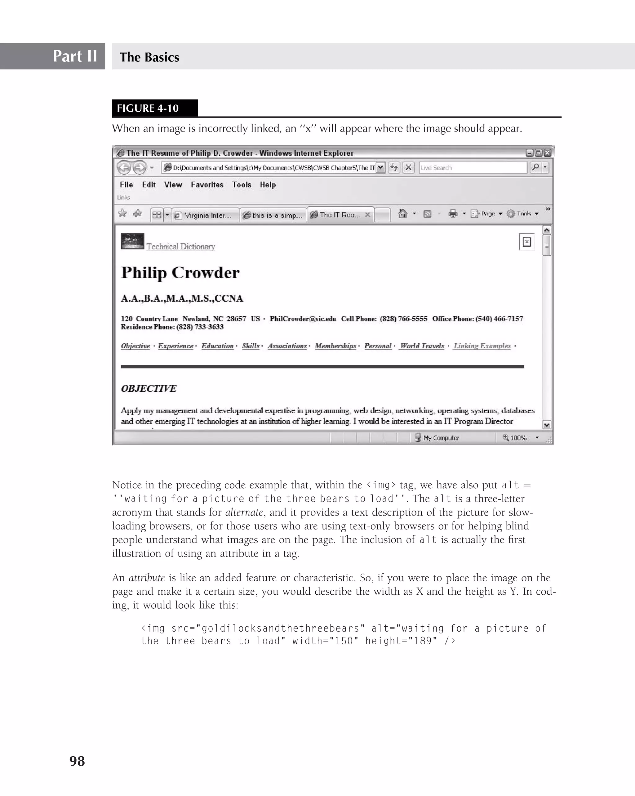 Part II    The Basics


           FIGURE 4-10
          When an image is incorrectly linked, an ‘‘x’’ will appear where the image should appear.




          Notice in the preceding code example that, within the ‹img› tag, we have also put alt =
          ‘‘waiting for a picture of the three bears to load’’. The alt is a three-letter
          acronym that stands for alternate, and it provides a text description of the picture for slow-
          loading browsers, or for those users who are using text-only browsers or for helping blind
          people understand what images are on the page. The inclusion of alt is actually the ﬁrst
          illustration of using an attribute in a tag.

          An attribute is like an added feature or characteristic. So, if you were to place the image on the
          page and make it a certain size, you would describe the width as X and the height as Y. In cod-
          ing, it would look like this:

                ‹img src="goldilocksandthethreebears" alt="waiting for a picture of
                the three bears to load" width="150" height="189" /›




  98
 
