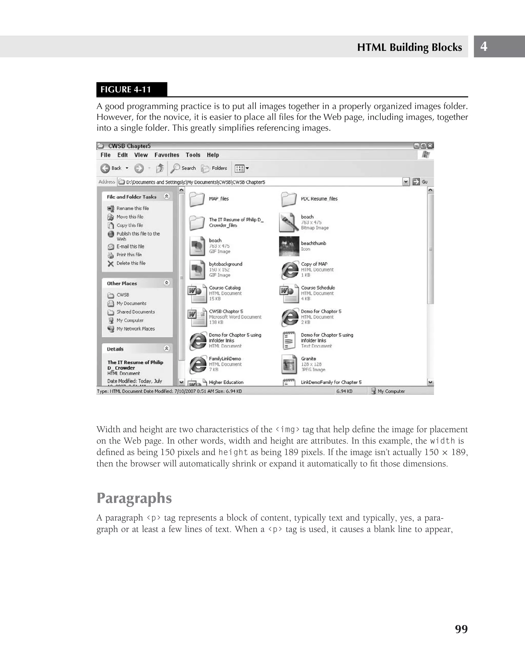 HTML Building Blocks              4


 FIGURE 4-11
A good programming practice is to put all images together in a properly organized images folder.
However, for the novice, it is easier to place all ﬁles for the Web page, including images, together
into a single folder. This greatly simpliﬁes referencing images.




Width and height are two characteristics of the ‹img› tag that help deﬁne the image for placement
on the Web page. In other words, width and height are attributes. In this example, the width is
deﬁned as being 150 pixels and height as being 189 pixels. If the image isn’t actually 150 × 189,
then the browser will automatically shrink or expand it automatically to ﬁt those dimensions.


Paragraphs
A paragraph ‹p› tag represents a block of content, typically text and typically, yes, a para-
graph or at least a few lines of text. When a ‹p› tag is used, it causes a blank line to appear,




                                                                                                   99
 
