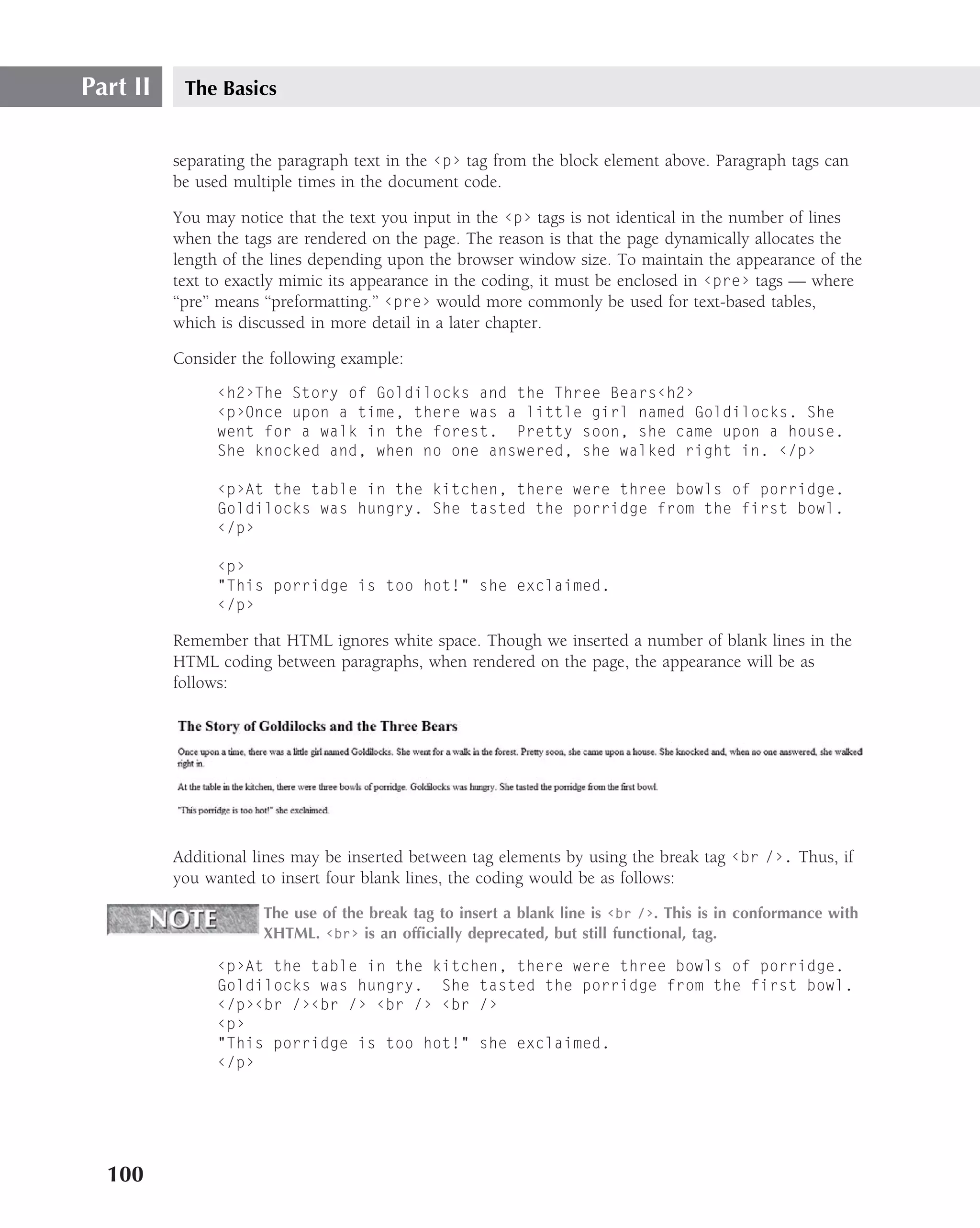 Part II    The Basics


          separating the paragraph text in the ‹p› tag from the block element above. Paragraph tags can
          be used multiple times in the document code.

          You may notice that the text you input in the ‹p› tags is not identical in the number of lines
          when the tags are rendered on the page. The reason is that the page dynamically allocates the
          length of the lines depending upon the browser window size. To maintain the appearance of the
          text to exactly mimic its appearance in the coding, it must be enclosed in ‹pre› tags — where
          ‘‘pre’’ means ‘‘preformatting.’’ ‹pre› would more commonly be used for text-based tables,
          which is discussed in more detail in a later chapter.

          Consider the following example:
                ‹h2›The Story of Goldilocks and the Three Bears‹h2›
                ‹p›Once upon a time, there was a little girl named Goldilocks. She
                went for a walk in the forest. Pretty soon, she came upon a house.
                She knocked and, when no one answered, she walked right in. ‹/p›

                ‹p›At the table in the kitchen, there were three bowls of porridge.
                Goldilocks was hungry. She tasted the porridge from the first bowl.
                ‹/p›

                ‹p›
                "This porridge is too hot!" she exclaimed.
                ‹/p›

          Remember that HTML ignores white space. Though we inserted a number of blank lines in the
          HTML coding between paragraphs, when rendered on the page, the appearance will be as
          follows:




          Additional lines may be inserted between tag elements by using the break tag ‹br /›. Thus, if
          you wanted to insert four blank lines, the coding would be as follows:

                      The use of the break tag to insert a blank line is ‹br /›. This is in conformance with
                      XHTML. ‹br› is an ofﬁcially deprecated, but still functional, tag.

                ‹p›At the table in the kitchen, there were three bowls of porridge.
                Goldilocks was hungry. She tasted the porridge from the first bowl.
                ‹/p›‹br /›‹br /› ‹br /› ‹br /›
                ‹p›
                "This porridge is too hot!" she exclaimed.
                ‹/p›




  100
 