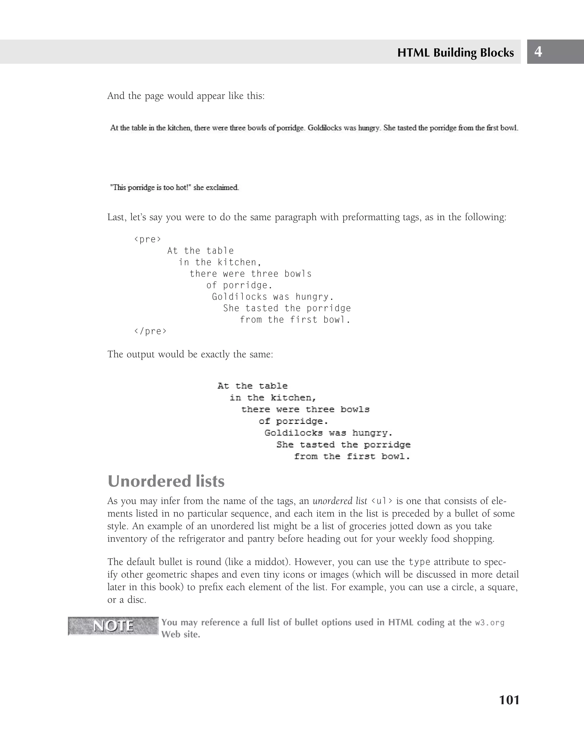 HTML Building Blocks             4

And the page would appear like this:




Last, let’s say you were to do the same paragraph with preformatting tags, as in the following:

      ‹pre›
            At the table
              in the kitchen,
                there were three bowls
                   of porridge.
                    Goldilocks was hungry.
                      She tasted the porridge
                         from the first bowl.
      ‹/pre›

The output would be exactly the same:




Unordered lists
As you may infer from the name of the tags, an unordered list ‹ul› is one that consists of ele-
ments listed in no particular sequence, and each item in the list is preceded by a bullet of some
style. An example of an unordered list might be a list of groceries jotted down as you take
inventory of the refrigerator and pantry before heading out for your weekly food shopping.

The default bullet is round (like a middot). However, you can use the type attribute to spec-
ify other geometric shapes and even tiny icons or images (which will be discussed in more detail
later in this book) to preﬁx each element of the list. For example, you can use a circle, a square,
or a disc.

            You may reference a full list of bullet options used in HTML coding at the w3.org
            Web site.




                                                                                              101
 