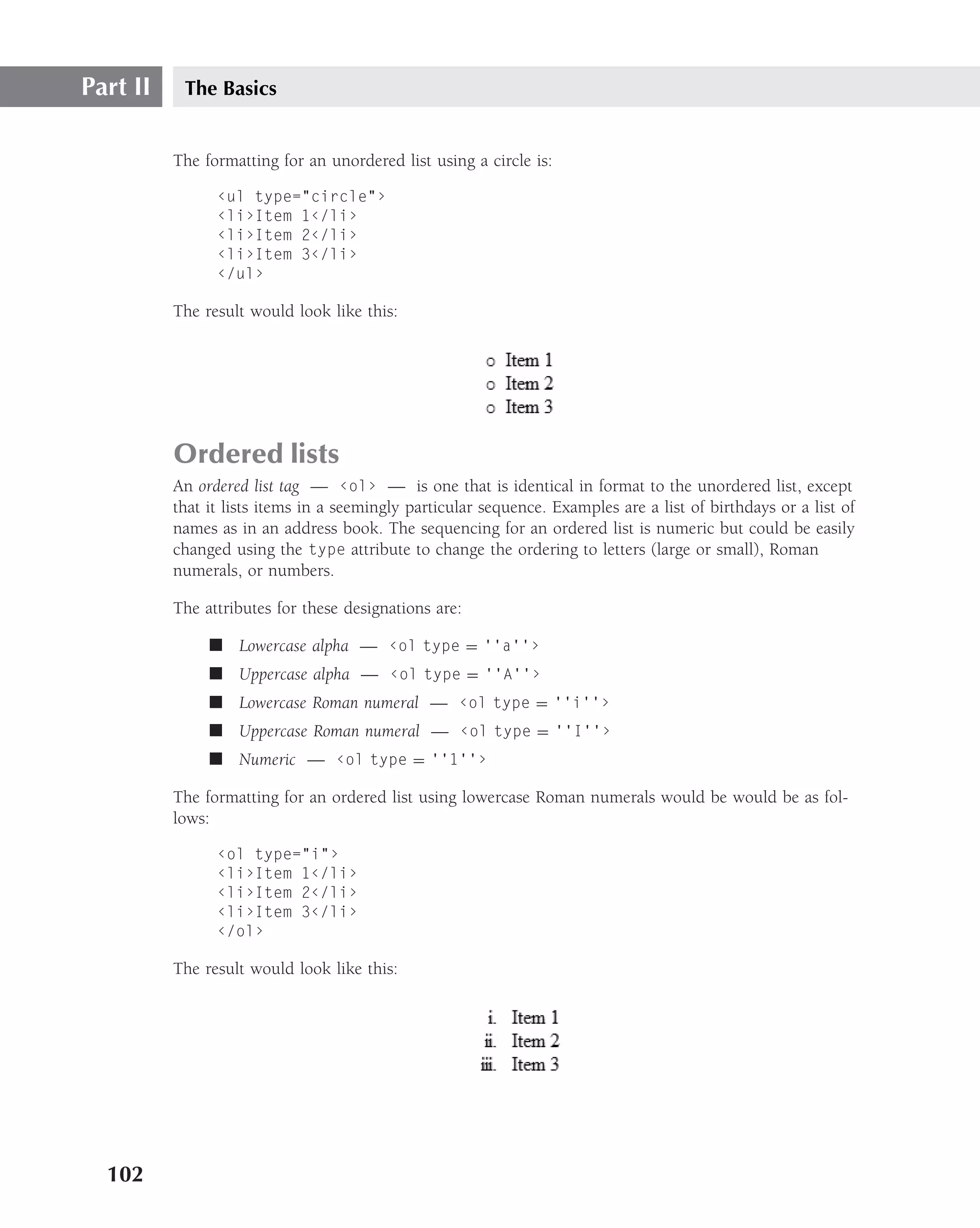Part II    The Basics


          The formatting for an unordered list using a circle is:

                ‹ul type="circle"›
                ‹li›Item 1‹/li›
                ‹li›Item 2‹/li›
                ‹li›Item 3‹/li›
                ‹/ul›

          The result would look like this:




          Ordered lists
          An ordered list tag — ‹ol› — is one that is identical in format to the unordered list, except
          that it lists items in a seemingly particular sequence. Examples are a list of birthdays or a list of
          names as in an address book. The sequencing for an ordered list is numeric but could be easily
          changed using the type attribute to change the ordering to letters (large or small), Roman
          numerals, or numbers.

          The attributes for these designations are:

               ■ Lowercase alpha — ‹ol type = ‘‘a’’›
               ■ Uppercase alpha — ‹ol type = ‘‘A’’›
               ■ Lowercase Roman numeral — ‹ol type = ‘‘i’’›
               ■ Uppercase Roman numeral — ‹ol type = ‘‘I’’›
               ■ Numeric — ‹ol type = ‘‘1’’›

          The formatting for an ordered list using lowercase Roman numerals would be would be as fol-
          lows:

                ‹ol type="i"›
                ‹li›Item 1‹/li›
                ‹li›Item 2‹/li›
                ‹li›Item 3‹/li›
                ‹/ol›

          The result would look like this:




  102
 