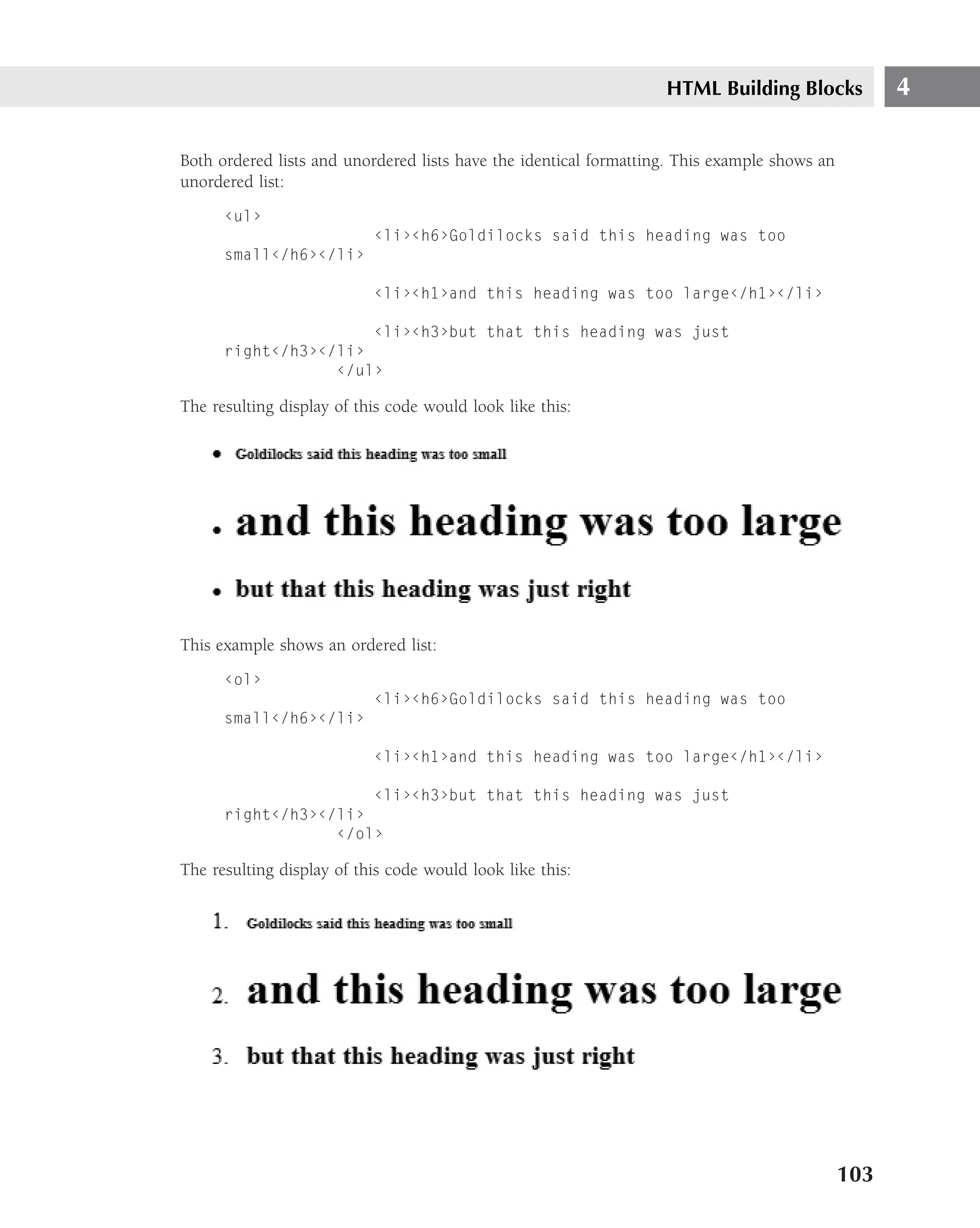 HTML Building Blocks             4

Both ordered lists and unordered lists have the identical formatting. This example shows an
unordered list:
      ‹ul›
                           ‹li›‹h6›Goldilocks said this heading was too
      small‹/h6›‹/li›

                           ‹li›‹h1›and this heading was too large‹/h1›‹/li›

                      ‹li›‹h3›but that this heading was just
      right‹/h3›‹/li›
                  ‹/ul›

The resulting display of this code would look like this:




This example shows an ordered list:
      ‹ol›
                           ‹li›‹h6›Goldilocks said this heading was too
      small‹/h6›‹/li›

                           ‹li›‹h1›and this heading was too large‹/h1›‹/li›

                      ‹li›‹h3›but that this heading was just
      right‹/h3›‹/li›
                  ‹/ol›

The resulting display of this code would look like this:




                                                                                              103
 
