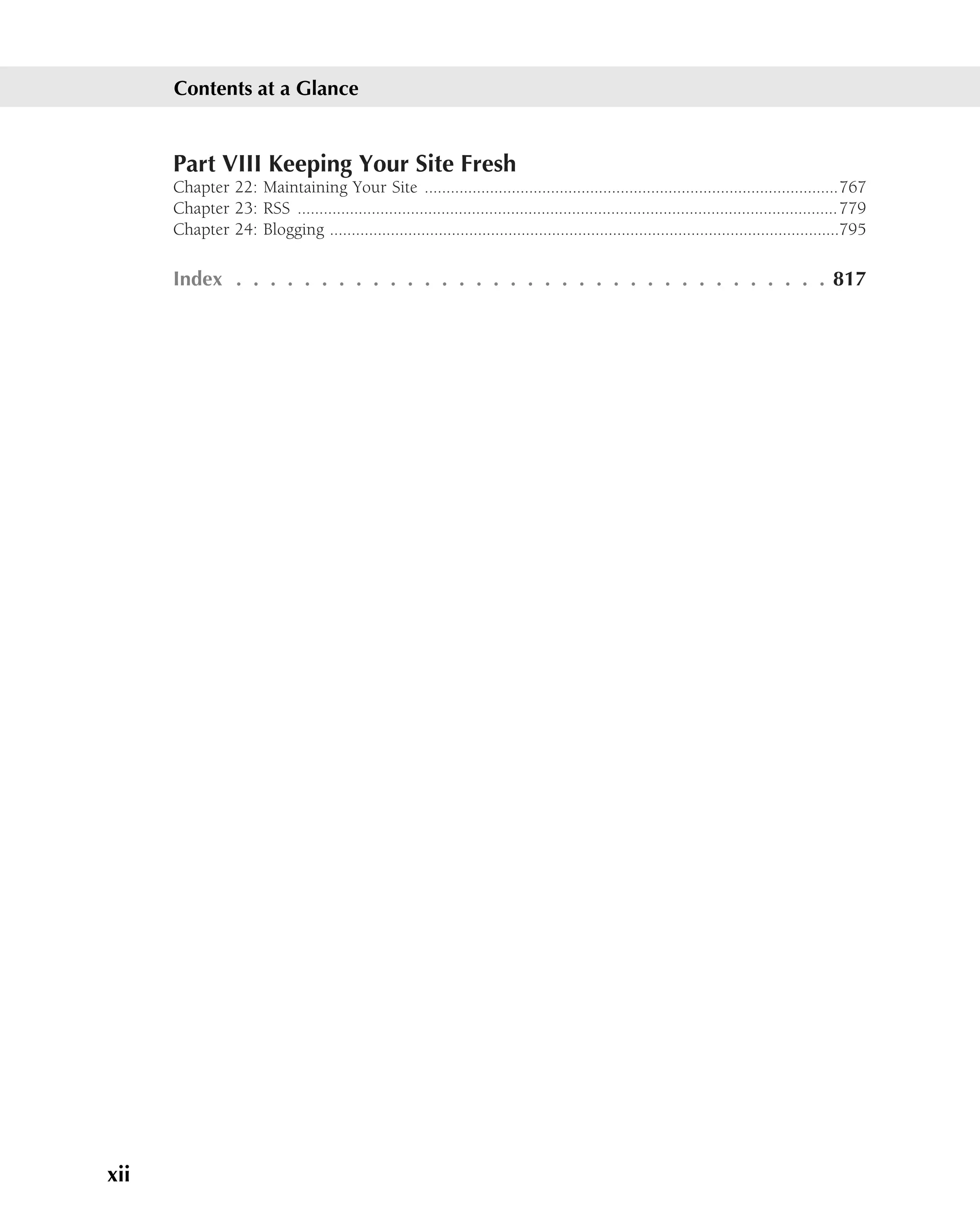 Contents at a Glance


      Part VIII Keeping Your Site Fresh
      Chapter 22: Maintaining Your Site ...............................................................................................767
      Chapter 23: RSS ............................................................................................................................779
      Chapter 24: Blogging .....................................................................................................................795

      Index . . . . . . . . . . . . . . . . . . . . . . . . . . . . . . . . . . . 817




xii
 