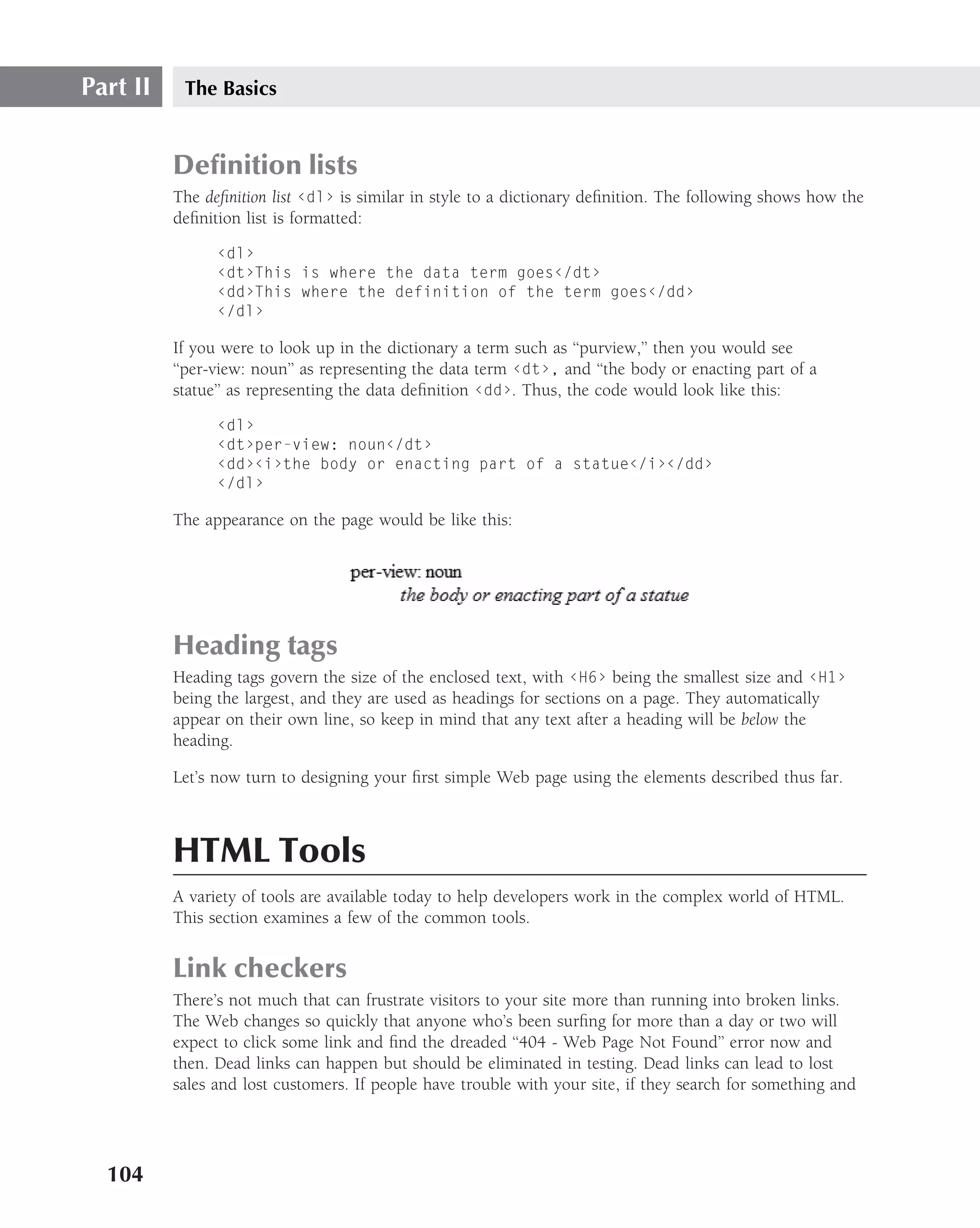 Part II    The Basics


          Deﬁnition lists
          The deﬁnition list ‹dl› is similar in style to a dictionary deﬁnition. The following shows how the
          deﬁnition list is formatted:

                ‹dl›
                ‹dt›This is where the data term goes‹/dt›
                ‹dd›This where the definition of the term goes‹/dd›
                ‹/dl›

          If you were to look up in the dictionary a term such as ‘‘purview,’’ then you would see
          ‘‘per-view: noun’’ as representing the data term ‹dt›, and ‘‘the body or enacting part of a
          statue’’ as representing the data deﬁnition ‹dd›. Thus, the code would look like this:

                ‹dl›
                ‹dt›per-view: noun‹/dt›
                ‹dd›‹i›the body or enacting part of a statue‹/i›‹/dd›
                ‹/dl›

          The appearance on the page would be like this:




          Heading tags
          Heading tags govern the size of the enclosed text, with ‹H6› being the smallest size and ‹H1›
          being the largest, and they are used as headings for sections on a page. They automatically
          appear on their own line, so keep in mind that any text after a heading will be below the
          heading.

          Let’s now turn to designing your ﬁrst simple Web page using the elements described thus far.



          HTML Tools
          A variety of tools are available today to help developers work in the complex world of HTML.
          This section examines a few of the common tools.


          Link checkers
          There’s not much that can frustrate visitors to your site more than running into broken links.
          The Web changes so quickly that anyone who’s been surﬁng for more than a day or two will
          expect to click some link and ﬁnd the dreaded ‘‘404 - Web Page Not Found’’ error now and
          then. Dead links can happen but should be eliminated in testing. Dead links can lead to lost
          sales and lost customers. If people have trouble with your site, if they search for something and




  104
 