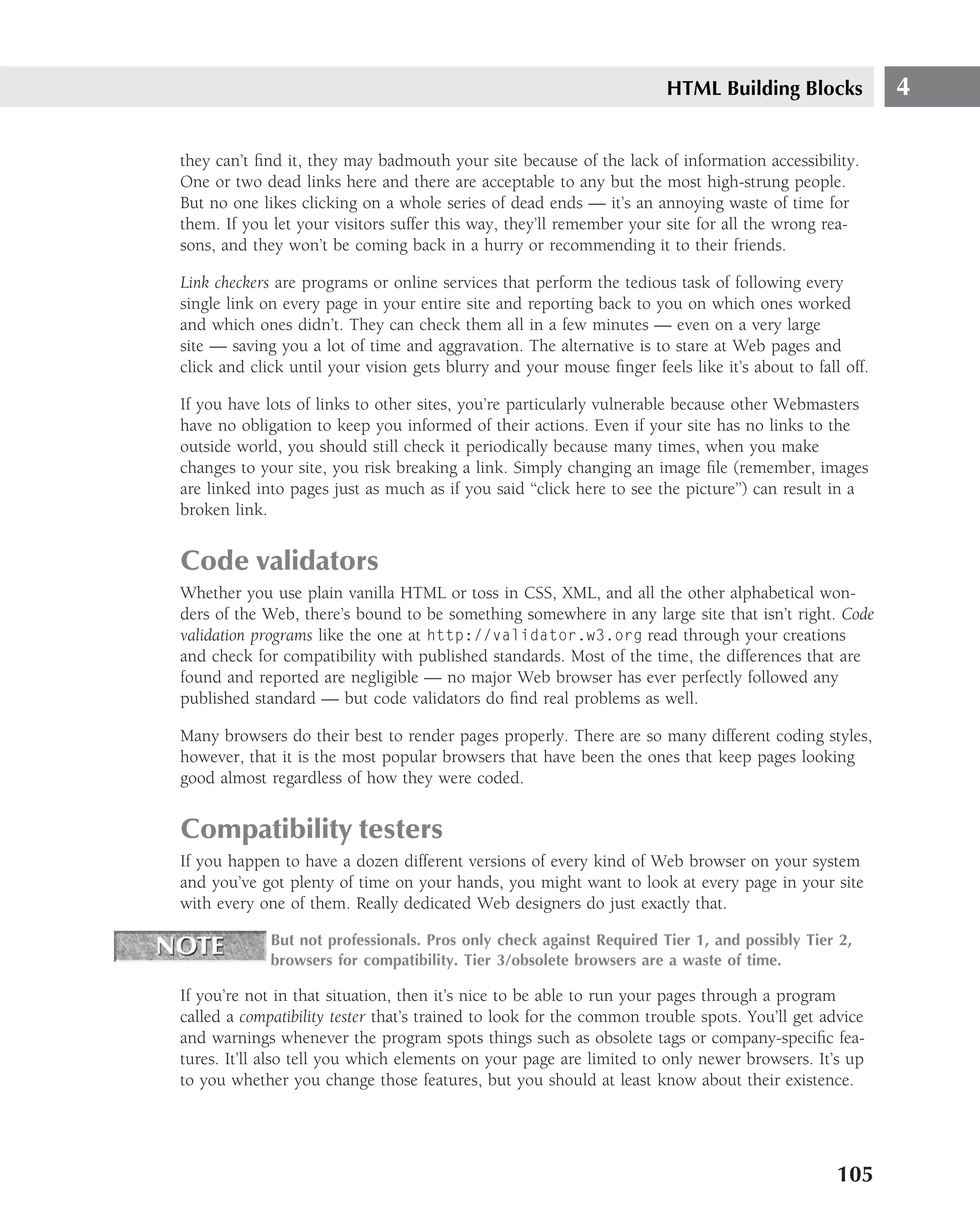 HTML Building Blocks             4

they can’t ﬁnd it, they may badmouth your site because of the lack of information accessibility.
One or two dead links here and there are acceptable to any but the most high-strung people.
But no one likes clicking on a whole series of dead ends — it’s an annoying waste of time for
them. If you let your visitors suffer this way, they’ll remember your site for all the wrong rea-
sons, and they won’t be coming back in a hurry or recommending it to their friends.

Link checkers are programs or online services that perform the tedious task of following every
single link on every page in your entire site and reporting back to you on which ones worked
and which ones didn’t. They can check them all in a few minutes — even on a very large
site — saving you a lot of time and aggravation. The alternative is to stare at Web pages and
click and click until your vision gets blurry and your mouse ﬁnger feels like it’s about to fall off.

If you have lots of links to other sites, you’re particularly vulnerable because other Webmasters
have no obligation to keep you informed of their actions. Even if your site has no links to the
outside world, you should still check it periodically because many times, when you make
changes to your site, you risk breaking a link. Simply changing an image ﬁle (remember, images
are linked into pages just as much as if you said ‘‘click here to see the picture’’) can result in a
broken link.


Code validators
Whether you use plain vanilla HTML or toss in CSS, XML, and all the other alphabetical won-
ders of the Web, there’s bound to be something somewhere in any large site that isn’t right. Code
validation programs like the one at http://validator.w3.org read through your creations
and check for compatibility with published standards. Most of the time, the differences that are
found and reported are negligible — no major Web browser has ever perfectly followed any
published standard — but code validators do ﬁnd real problems as well.

Many browsers do their best to render pages properly. There are so many different coding styles,
however, that it is the most popular browsers that have been the ones that keep pages looking
good almost regardless of how they were coded.


Compatibility testers
If you happen to have a dozen different versions of every kind of Web browser on your system
and you’ve got plenty of time on your hands, you might want to look at every page in your site
with every one of them. Really dedicated Web designers do just exactly that.

             But not professionals. Pros only check against Required Tier 1, and possibly Tier 2,
             browsers for compatibility. Tier 3/obsolete browsers are a waste of time.

If you’re not in that situation, then it’s nice to be able to run your pages through a program
called a compatibility tester that’s trained to look for the common trouble spots. You’ll get advice
and warnings whenever the program spots things such as obsolete tags or company-speciﬁc fea-
tures. It’ll also tell you which elements on your page are limited to only newer browsers. It’s up
to you whether you change those features, but you should at least know about their existence.




                                                                                                105
 